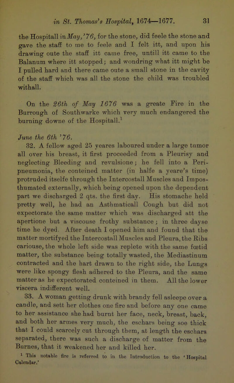 the Hospitall mMay/76, for the stone, did feele the stone and gave the staff to me to feele and I felt itt, and upon his drawing oute the staff itt came free, untill itt came to the Balanum where itt stopped; and wondring what itt might be I pulled hard and there came oute a small stone in the cavity of the staff which was all the stone the child was troubled withall. On the S6th of May 1676 was a greate Fire in the Burrough of Southwarke which very much endangered the burning downe of the Hospitall.^ June the 6th ’76. 32. A fellow aged 25 yeares laboured under a large tumor all over his breast, it first proceeded from a Pleurisy and neglecting Bleeding and revulsione; he fell into a Peri- pneumonia, the conteined matter (in halfe a yeare’s time) protruded itselfe through the Intercostall Muscles and Impos- thumated externally, which being opened upon the dependent part we discharged 2 qts. the first day. His stomache held pretty well, he had an Asthmaticall Cough but did not expectorate the same matter which was discharged att the apertione but a viscouse frothy substance ; in three dayse time he dyed. After death I opened him and found that the matter raortifyed the Intercostall Muscles and Pleura, the Ribs cariouse, the whole left side was replete with the same foetid matter, the substance being totally wasted, the Mediastinum contracted and the hart drawn to the right side, the Lungs were like spongy flesh adhered to the Pleura, and the same matter as he expectorated conteined in them. All the lower viscera indifferent well. 33. A woman getting drunk with brandy fell asleepe over a candle, and sett her clothes one fire and befoi’e any one came to her assistance she had burnt her face, neck, breast, back, and both her armes very much, the eschai’s being soe thick that I could scarcely cut through them, at length the eschars separated, there was such a discharge of matter from the Burnes, that it weakened her and killed her. * This notable fire is referred to in the Introduction to the ‘ Hospital Calendar.’