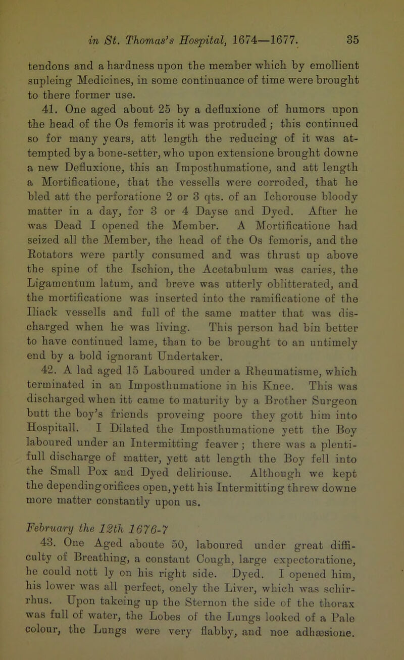 tendons and a hardness upon the member which by emollient supleing Medicines, in some continuance of time were brought to there former use. 41. One aged about 25 by a defluxione of humors upon the head of the Os femoris it was protruded; this continued so for many years, att length the reducing of it was at- tempted by a bone-setter, who upon extensione brought downe a new Defluxione, this an Imposthumatione, and att length a Mortiflcatione, that the vessells were corroded, that he bled att the perforatione 2 or 3 qts. of an Ichorouse bloody matter in a day, for 3 or 4 Dayse and Dyed. After he was Dead I opened the Member. A Mortiflcatione had seized all the Member, the head of the Os femoris, and the Rotators were partly consumed and was thrust up above the spine of the Ischion, the Acetabulum was caries, the Ligamentum latum, and breve was utterly oblitterated, and the mortiflcatione was inserted into the ramiflcatione of the Iliack vessells and full of the same matter that was dis- charged when he was living. This person had bin better to have continued lame, than to be brought to an untimely end by a bold ignorant Undertaker. 42. A lad aged 15 Laboured under a Rheumatisme, which terminated in an Imposthumatione in his Knee. This was discharged when itt came to maturity by a Brother Surgeon butt the boy’s friends proveing poore they gott him into Hospitall. I Dilated the Imposthumatione yett the Boy laboured under an Intermitting leaver; there was a plenti- ful! discharge of matter, yett att length the Boy fell into the Small Pox and Dyed deliriouse. Although we kept the dependingorifices open,yett his Intermitting threw downe more matter constantly upon us. February the 12th 1676-7 43. One Aged aboute 50, laboured under great difld- culty of Breathing, a constant Cough, large expectoratione, he could nott ly on his right side. Dyed. I opened him, his lower was all perfect, onely the Liver, which was schir- rhus. Upon takeing up the Sternou the side of the thorax was full of water, the Lobes of the Lungs looked of a Pale colour, the Lungs were very flabby, and noe adhmsione.