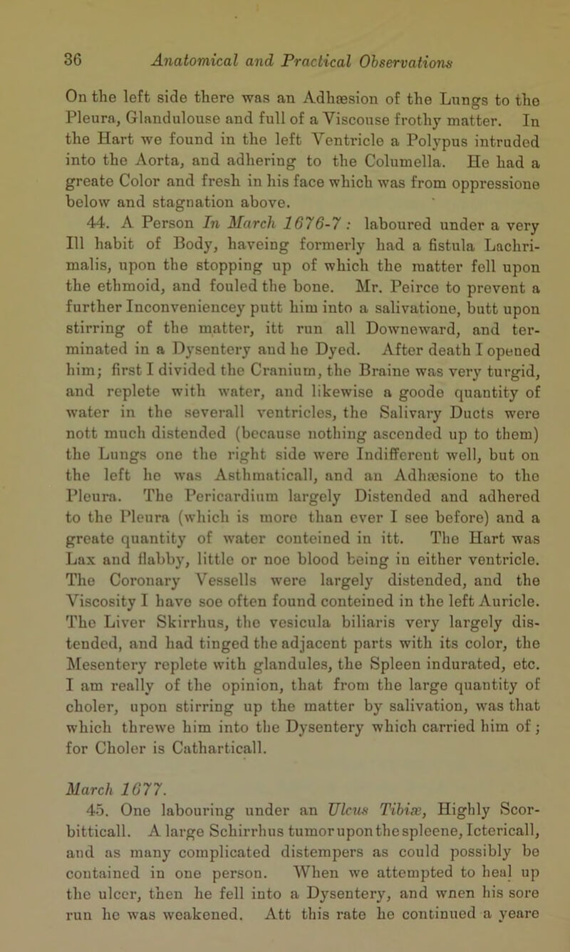 On the left side there was an Adhaesion of the Lungs to the Pleura, Glandulouse and full of a Viscouse frothy matter. In the Hart we found in the left Ventricle a Polj^pus intruded into the Aorta, and adhering to the Columella. He had a greate Color and fresh in his face which was from oppressione below and stagnation above. 44. A Person In March 1676-7 : laboured under a very 111 habit of Body, haveing formerly had a Gstula Lachri- malis, upon the stopping up of which the matter fell upon the ethmoid, and fouled the bone. Mr. Peirce to prevent a further Inconveniencey putt him into a salivatioue, butt upon stirring of the matter, itt run all Downeward, and ter- minated in a Dysentery and he Dyed. After death I opened him; first I divided the Ci’anium, the Braine was very turgid, and replete with water, and likewise a goode quantity of water in the severall ventricles, the Salivary Ducts were nott much distended (because nothing ascended up to them) the Lungs one the right side were Indifferent well, but on the left ho was Asthmaticall, and an Adhas.sione to the Pleura. The Pericardium largely Distended and adhered to the Pleura (which is more than ever I see before) and a greate quantity of water couteined in itt. The Hart was Lax and flabby, little or noo blood being in either ventricle. The Coronary Vessells were largely distended, and the Viscosity I have soe often found contained in the left Auricle. The Liver Skirrhus, the vesicula biliaris very largely dis- tended, and had tinged the adjacent parts with its color, the Mesentery replete with glandules, the Spleen indurated, etc. I am really of the opinion, that from the large quantity of choler, upon stirring up the matter by salivation, was that which threwe him into the Dysentery which carried him of; for Choler is Catharticall. March 1677. 45. One labouring under an JJlcm Tibia;, Highly Scor- bitticall. A largo Schirrhus tumor upon the spleene, Ictericall, and as many complicated distempers as could possibly bo contained in one person. When we attempted to heal up the ulcer, then he fell into a Dysentery, and wnen his sore run he was weakened. Att this rate he continued a yeare