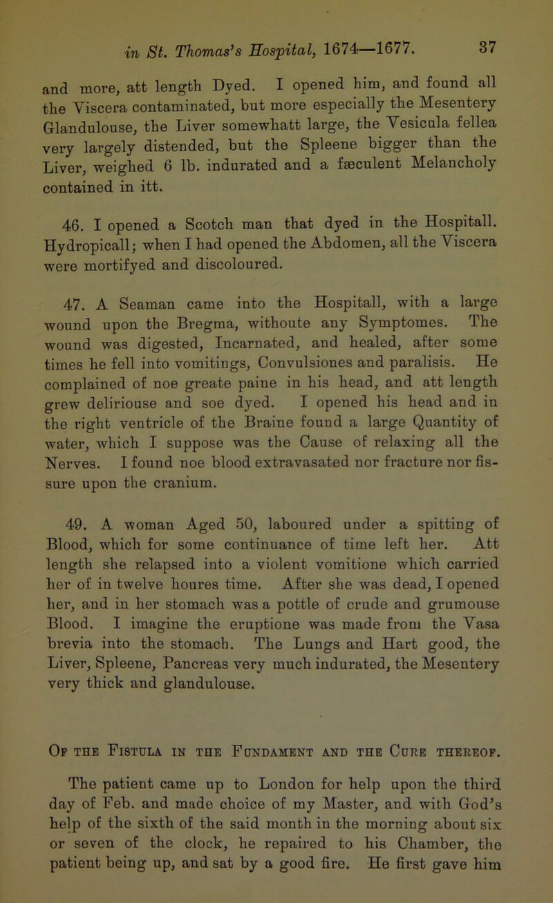and more, att length Dyed. I opened him, and found all the Viscera contaminated, but more especially the Mesentery Glandulouse, the Liver somewhatt large, the Vesicula fellea very largely distended, but the Spleene bigger than the Liver, weighed 6 lb. indurated and a faeculent Melancholy contained in itt. 46. I opened a Scotch man that dyed in the Hospitall. Hydropicall; when I had opened the Abdomen, all the Viscera were mortifyed and discoloured. 47. A Seaman came into the Hospitall, with a large wound upon the Bregma, withoute any Symptomes. The wound was digested. Incarnated, and healed, after some times he fell into vomitings, Convulsiones and paralisis. He complained of noe greate paine in his head, and att length grew deliriouse and soe dyed. I opened his head and in the right ventricle of the Braine found a large Quantity of water, which I suppose was the Cause of relaxing all the Nerves. 1 found noe blood extravasated nor fracture nor fis- sure upon the cranium. 49. A woman Aged 50, laboured under a spitting of Blood, which for some continuance of time left her. Att length she relapsed into a violent vomitione which carried her of in twelve houres time. After she was dead, I opened her, and in her stomach was a pottle of crude and grumouse Blood. I imagine the eruptione was made from the Vasa brevia into the stomach. The Lungs and Hart good, the Liver, Spleene, Pancreas very much indurated, the Mesentery very thick and glandulouse. Op the Fistula in the Fundament and the Cure thereof. The patient came up to London for help upon the third day of Feb. and made choice of my Master, and with God’s help of the sixth of the said month in the morning about six or seven of the clock, he repaired to his Chamber, the patient being up, and sat by a good fire. He first gave him