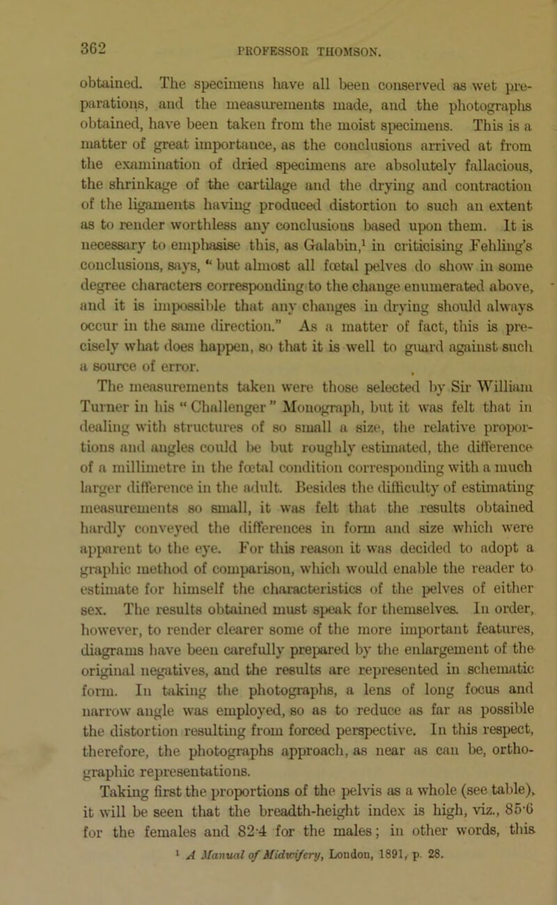 obtained. The specimens have all been conserved as wet pre- parations, and the measurements made, and the photographs obtained, have been taken from the moist specimens. This is a matter of great importance, as the conclusions arrived at fi’om the examination of dried specimens are absolutely fallacious, the shrinkage of the cartilage and the drying and contraction of the ligaments having producetl distortion to such an extent as to render worthless any conclusions based upon them. It is necessary to emphasise this, as Galabin,^ in criticising rehling’s conclusions, sjiys, “ but almost all foetal pelves do show in some degree characters corresponding to the change enumerated above, and it is impossible that any changes in drying should always occur in the same direction.” As a matter of fact, this is pre- cisely what does happen, so that it is well to guard against such a source of error. The measurements taken were those selected by Sir William Turner in his “ Challenger ” Monograph, but it was felt that in dealing with structures of so small a size, the relative propor- tions and angles could be but roughly estimated, the difference of a millimetre in the foetal condition corresponding with a much larger difference in the adult. Besides the difficulty of estuuatiug measurements so small, it was felt that the results obtained hardly conveyed the differences in form and size which were apparent to the eye. For this reason it was decided to adopt a graphic method of comparison, which would enalde the reader to estimate for himself the characteristics of the pelves of either sex. The results obtained must speak for themselves. In order, however, to render clearer some of the more unportant features, diagrams have been carefully prepared by the enlargement of the original negatives, and the results are represented in schenuitic fonu. In hiking the photographs, a lens of long focus and narrow angle was employed, so as to reduce {is far as possible the distortion resulting from forced perspective. In this respect, therefore, the photographs approach, as near as can be, ortho- graphic representations. Taking first the proportions of the pelvis as a w'hole (see table), it will be seen that the breadth-height index is high, viz., 85-6 for the females and 824 for the males; in other words, this * A Manual of Midwifery, London, 1891, p. 28.