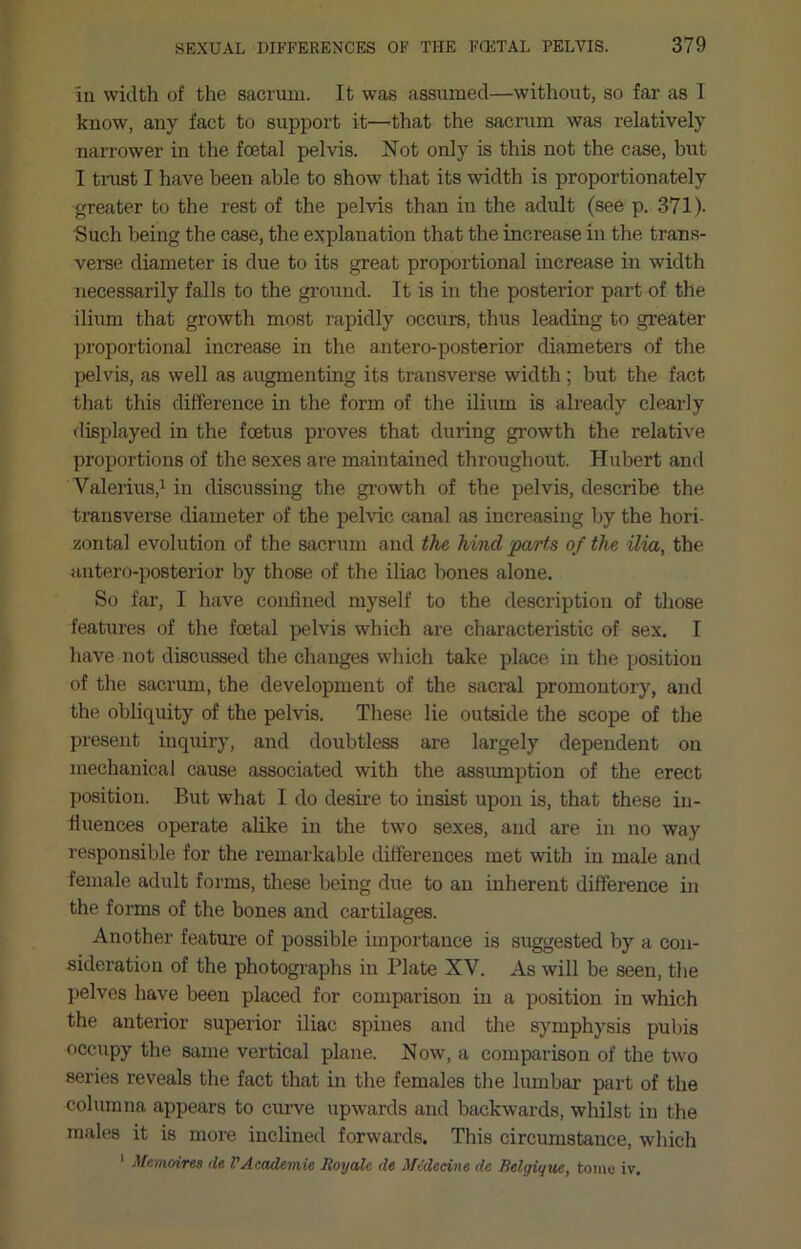 In width of the sacrmu. It was assumed—without, so far as 1 know, any fact to support it—that the sacrum was relatively narrower in the foetal pelvis. ISTot only is this not the case, but I trust I have been able to show that its width is proportionately greater to the rest of the pelvis than in the adult (see p. 371). Such being the case, the explanation that the increase in the trans- verse diameter is due to its great proportional increase in width necessarily falls to the ground. It is in the posterior part of the ilium that growth most rapidly occurs, thus leading to greater proportional increase in the antero-posterior diameters of the pelvis, as well as augmenting its transverse width ; but the fact that this difference in the form of the ilium is already clearly displayed in the foetus proves that during growth the relative proportions of the sexes are maintained throughout. Hubert and Valerius,^ in discussing the growth of the pelvis, describe the transverse diameter of the pelvic canal as increasing by the hori- zontal evolution of the sacrum and the hind parts of the ilia, the antero-posterior by those of the iliac liones alone. So far, I have confined myself to the description of those features of the foetal pelvis which are characteristic of sex. I have not discussed the changes which take place in the position of the sacrum, the development of the sacral promontory, and the obliquity of the pelvis. These lie outside the scope of the present inquiry, and doubtless are largely dependent on mechanical cause associated with the assumption of the erect position. But what I do desire to insist upon is, that these in- fluences operate ahke in the two sexes, and are in no way responsible for the remarkable differences met with in male and female adult forms, these being due to an inherent difference in the forms of the bones and cartilages. Another feature of possible importance is suggested by a con- sideration of the photographs in Plate XV. As will be seen, the pelves have been placed for comparison in a position in which the anterior superior iliac spines and the symphysis pubis occupy the same vertical plane. Now, a comparison of the two series reveals tlie fact that in the females the lumbar part of the cohiinna appears to curve upwards and backwards, whilst in tire males it is more inclined forwards. This circumstance, which ‘ Memoires de V Academic Roy ale de Mtdeeine dc Belgiqw, tome iv.