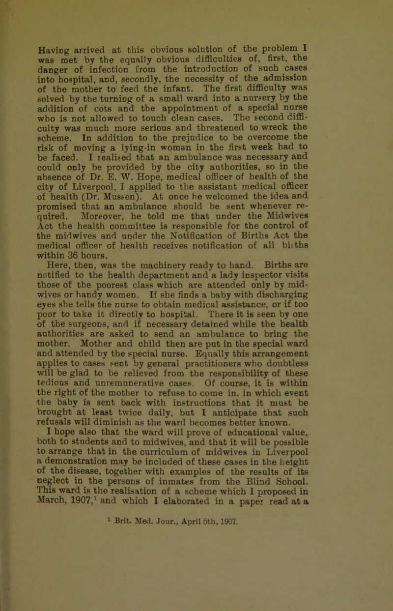 Having arrived at this obvious solution of the problem I was met by the equally obvious difficulties of, first, the danger of infection from the introduction of such cases into hospital, and, secondly, the necessity of the admission of the mother to feed the infant. The first difficulty was solved by the turning of a small ward into a nursery by the addition of cots and the appointment of a special nurse who is not allowed to touch clean cases. The second diffi- culty was much more serious and threatened to wreck the scheme. In addition to the prejudice to be overcome the risk of moving a lying-in woman in the first week had to be faced. I realised that an ambulance was necessary and could only be provided by the city authorities, so in the absence of Dr. E. W. Hope, medical officer of health of the city of Liverpool, I applied to the assistant medical officer of health (Dr. Mussen). At once he welcomed the idea and promised that an ambulance should be sent whenever re- quired. Moreover, he told me that under the Midwives Act the health committee is responsible for the control of the midwives and under the Notification of Births Act the medical officer of health receives notification of all biiths within 36 hours. Here, then, was the machinery ready to hand. Births are notified to the health department and a lady inspector visits those of the poorest class which are attended only by mid- wives or handy women. If she finds a baby with discharging eyes she tells the nurse to obtain medical assistance, or if too poor to take it directly to hospital. There it is seen by one of the surgeons, and if necessary detained while the health authorities are asked to send an ambulance to bring the mother. Mother and child then are put in the special ward and attended by the special nurse. Equally this arrangement applies to cases sent by general practitioners who doubtless will be glad to be relieved from the responsibility of these tedious and unremunerative cases. Of course, it is within the right of the mother to refuse to come in, in which event the baby is sent back with instructions that it must be brought at least twice daily, but I anticipate that such refusals will diminish as the ward becomes better known. I hope also that the ward will prove of educational value, both to students and to midwives, and that it will be possible to arrange that in the curriculum of midwives in Liverpool a demonstration may be included of these cases in the height of the disease, together with examples of the results of its neglect in the persons of inmates from the Blind School. This ward is the realisation of a scheme which 1 proposed in March, 1907,’ and which I elaborated in a paper read at a 1 Brit. Med. Jour., April 5th, 1907.