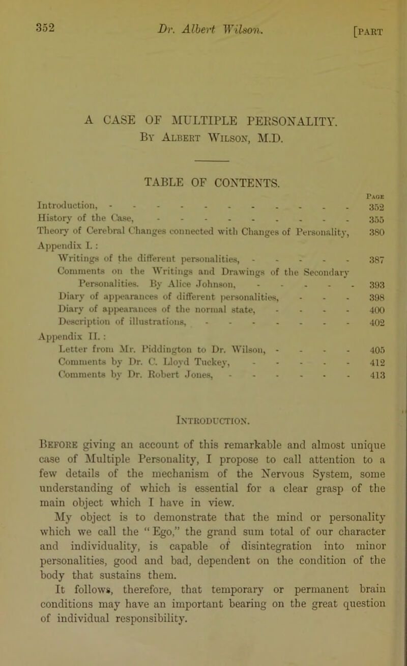 A CASE OF MULTIPLE PERSONALITY. By Albert Wilson, M.D. TABLE OF CONTENTS. Introduction, - History of the Case, Theory of Cerebral Changes connected with Changes of Personality, 380 Appendix I.: Writings of the different personalities, 387 Comments on the Writings and Drawings of the Secondary Personalities. By Alice Johnson, 393 Diary of appearances of different personalities, - - - 398 Diary of appearances of the normal state, .... 400 Description of illustrations, ....... 402 Appendix II.: Letter from Mr. Piddington to Dr. Wilson, .... 405 Comments by Dr. C. Lloyd Tuckey, 412 Comments by Dr. Robert Joues, 413 Before giving an account of this remarkable and almost unique case of Multiple Personality, I propose to call attention to a few details of the mechanism of the Nervous System, some understanding of which is essential for a clear grasp of the main object which I have in view. My object is to demonstrate that the mind or personality which we call the “ Ego,” the grand sum total of our character and individuality, is capable of disintegration into minor personalities, good and bad, dependent on the condition of the body that sustains them. It follows, therefore, that temporary or permanent brain conditions may have an important bearing on the great question of individual responsibility. Introduction.