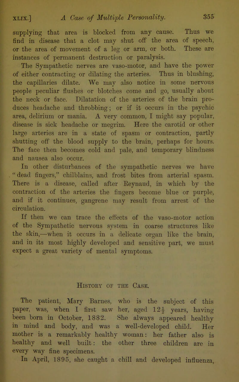 supplying that area is blocked from any cause. Thus we find in disease that a clot may shut off the area of speech, or the area of movement of a leg or arm, or both. These are instances of permanent destruction or paralysis. The Sympathetic nerves are vaso-motor, and have the power of either contracting or dilating the arteries. Thus in blushing, the capillaries dilate. We may also notice in some nervous people peculiar flushes or blotches come and go, usually about the neck or face. Dilatation of the arteries of the brain pro- duces headache and throbbing; or if it occurs in the psychic area, delirium or mania. A very common, I might say popular, disease is sick headache or megrim. Here the carotid or other large arteries are in a state of spasm or contraction, partly shutting off the blood supply to the brain, perhaps for hours. The face then becomes cold and pale, and temporary blindness and nausea also occur. In other disturbances of the sympathetic nerves we have “ dead fingers,” chilblains, and frost bites from arterial spasm. There is a disease, called after Reynaud, in which by the contraction of the arteries the fingers become blue or purple, and if it continues, gangrene may result from arrest of the circulation. If then we can trace the effects of the vaso-motor action of the Sympathetic nervous system in coarse structures like the skin,—when it occurs in a delicate organ like the brain, and in its most highly developed and sensitive part, we must expect a great variety of mental symptoms. History of the Case. The patient, Mary Barnes, who is the subject of this paper, was, when I first saw her, aged 12 J years, having been born in October, 1882. She always appeared healthy in mind and body, and was a well-developed child. Her mother is a remarkably healthy woman: her father also is healthy and well built: the other three children are in every way fine specimens. In April, 1895, she caught a chill and developed influenza,