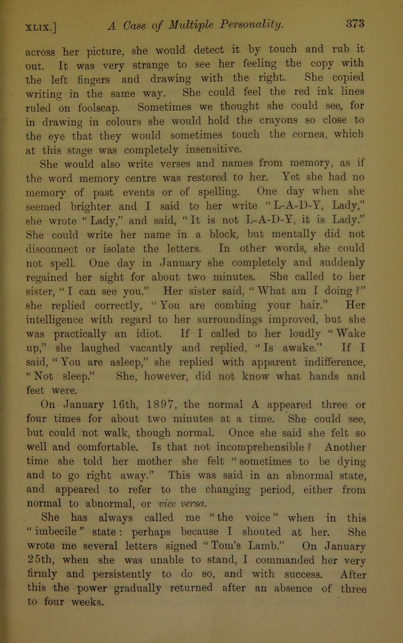 across her picture, she would detect it by touch and rub it out. It was very strange to see her feeling the copy with the left fingers and drawing with the right. She copied writing in the same way. She could feel the red ink lines ruled on foolscap. Sometimes we thought she could see, for in drawing in colours she would hold the crayons so close to the eye that they would sometimes touch the cornea, which at this stage was completely insensitive. She would also write verses and names from memory, as if the word memory centre was restored to her. Yet she had no memory of past events or of spelling. One day when she seemed brighter and I said to her write “ L-A-D-Y, Lady,” she wrote “ Lady,” and said, “ It is not L-A-D-Y, it is Lady.” She could write her name in a block, but mentally did not disconnect or isolate the letters. In other words, she could not spell. One day in January she completely and suddenly regained her sight for about two minutes. She called to her sister, “I can see you.” Her sister said, “What am I doing?” she replied correctly, “ You are combing your hair.” Her intelligence with regard to her surroundings improved, but she was practically an idiot. If I called to her loudly “ Wake up,” she laughed vacantly and replied, “ Is awake.” If I said, “ You are asleep,” she replied with apparent indifference, “ Not sleep.” She, however, did not know what hands and feet were. On January 16th, 1897, the normal A appeared three or four times for about two minutes at a time. She could see, but could not walk, though normal. Once she said she felt so well and comfortable. Is that not incomprehensible ? Another time she told her mother she felt “ sometimes to be dying and to go right away.” This was said in an abnormal state, and appeared to refer to the changing period, either from normal to abnormal, or vice versa. She has always called me “ the voice ” when in this “ imbecile ” state: perhaps because I shouted at her. She wrote me several letters signed “ Tom’s Lamb.” On January 25th, when she was unable to stand, I commanded her very firmly and persistently to do so, and with success. After this the power gradually returned after an absence of three to four weeks.