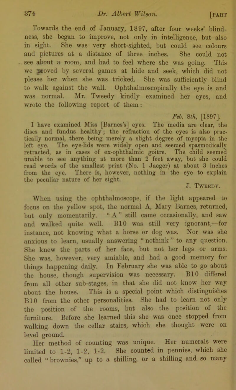 Towards the end of January, 1897, after four weeks’ blind- ness, she began to improve, not only in intelligence, but also in sight. She was very short-sighted, but could see colours and pictures at a distance of three inches. She could not see about a room, and had to feel where she was going. This we proved by several games at hide and seek, which did not please her when she was tricked. She was sufficiently blind to walk against the wall. Ophthalmoscopically the eye is and was normal. Mr. Tweedy kindly examined her eyes, and wrote the following report of them: Feb. 8th, [1897], I have examined Miss [Barnes’s] eyes. The media are clear, the discs and fundus healthy; the refraction of the eyes is also prac- tically normal, there being merely a slight degree of myopia in the left eye. The eye-lids were widely open and seemed spasmodically retracted, as in cases of ex-ophthalmic goitre. The child seemed unable to see anything at more than 2 feet away, but she could read words of the smallest print (No. 1 Jaeger) at about 3 inches from the eye. There is, however, nothing in the eye to explain the peculiar nature of her sight. J. Tweedy. When using the ophthalmoscope, if the light appeared to focus on the yellow spot, the normal A, Alary Barnes, returned, but only momentarily. “ A ” still came occasionally, and saw and walked quite well. BIO was still very ignorant,—for instance, not knowing what a horse or dog was. Nor was she anxious to learn, usually answering “ nothink ” to any question. She knew the parts of her face, but not her legs or arms. She was, however, very amiable, and had a good memory for things happening daily. In February she was able to go about the house, though supervision was necessary. BIO differed from all other sub-stages, in that she did not know her way about the house. This is a special point which distinguishes BIO from the other personalities. She had to learn not only the position of the rooms, but also the position of the furniture. Before she learned this she was once stopped from walking down the cellar stairs, which she thought were on level ground. Her method of counting was unique. Her numerals were limited to 1-2, 1-2, 1-2. She counted in pennies, which she called “ brownies,” up to a shilling, or a shilling and so many