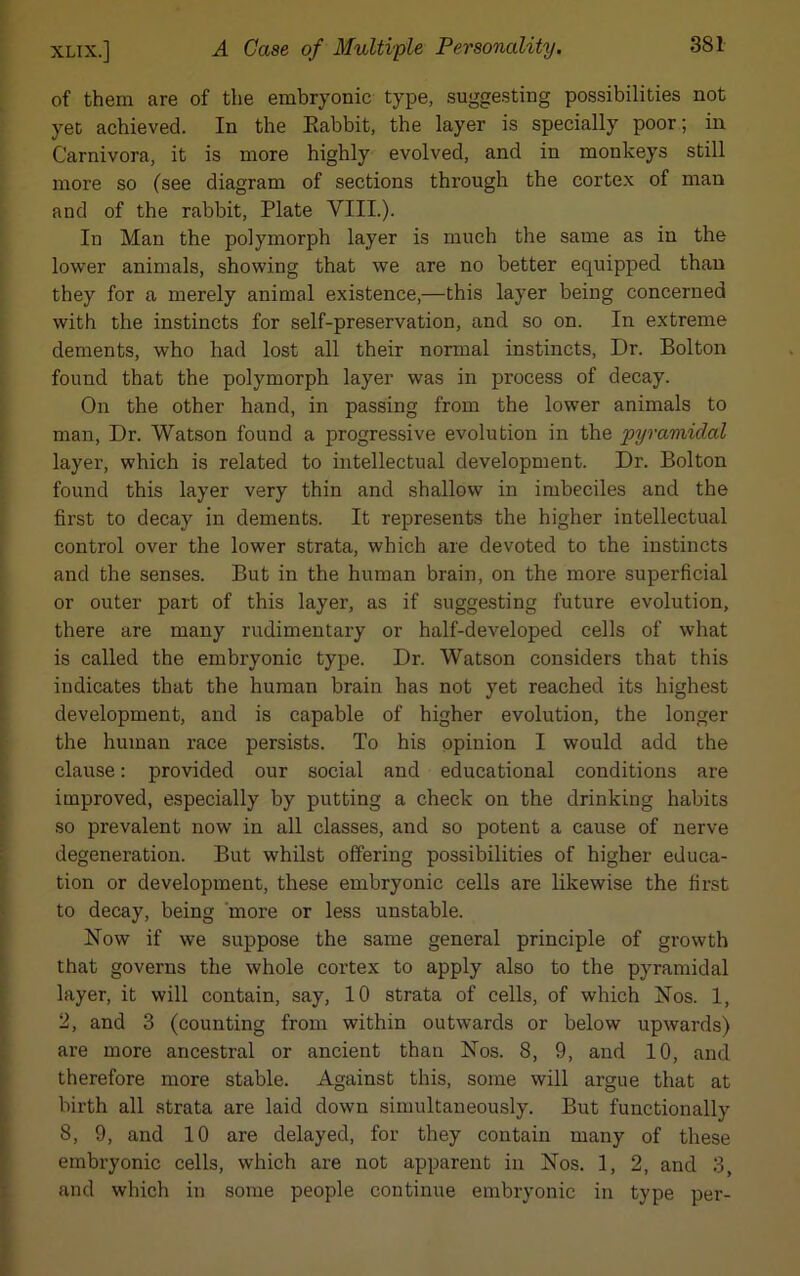 of them are of the embryonic type, suggesting possibilities not yet achieved. In the Rabbit, the layer is specially poor; in Carnivora, it is more highly evolved, and in monkeys still more so (see diagram of sections through the cortex of man and of the rabbit, Plate VIII.). In Man the polymorph layer is much the same as in the lower animals, showing that we are no better equipped than they for a merely animal existence,—this layer being concerned with the instincts for self-preservation, and so on. In extreme dements, who had lost all their normal instincts, Dr. Bolton found that the polymorph layer was in process of decay. On the other hand, in passing from the lower animals to man, Dr. Watson found a progressive evolution in the pyramidal layer, which is related to intellectual development. Dr. Bolton found this layer very thin and shallow in imbeciles and the first to decay in dements. It represents the higher intellectual control over the lower strata, which are devoted to the instincts and the senses. But in the human brain, on the more superficial or outer part of this layer, as if suggesting future evolution, there are many rudimentary or half-developed cells of what is called the embryonic type. Dr. Watson considers that this indicates that the human brain has not yet reached its highest development, and is capable of higher evolution, the longer the human race persists. To his opinion I would add the clause: provided our social and educational conditions are improved, especially by putting a check on the drinking habits so prevalent now in all classes, and so potent a cause of nerve degeneration. But whilst offering possibilities of higher educa- tion or development, these embryonic cells are likewise the first to decay, being more or less unstable. Now if we suppose the same general principle of growth that governs the whole cortex to apply also to the pyramidal layer, it will contain, say, 10 strata of cells, of which Nos. 1, 2, and 3 (counting from within outwards or below upwards) are more ancestral or ancient than Nos. 8, 9, and 10, and therefore more stable. Against this, some will argue that at birth all strata are laid down simultaneously. But functionally 8, 9, and 10 are delayed, for they contain many of these embryonic cells, which are not apparent in Nos. 1, 2, and 3, and which in some people continue embryonic in type per-