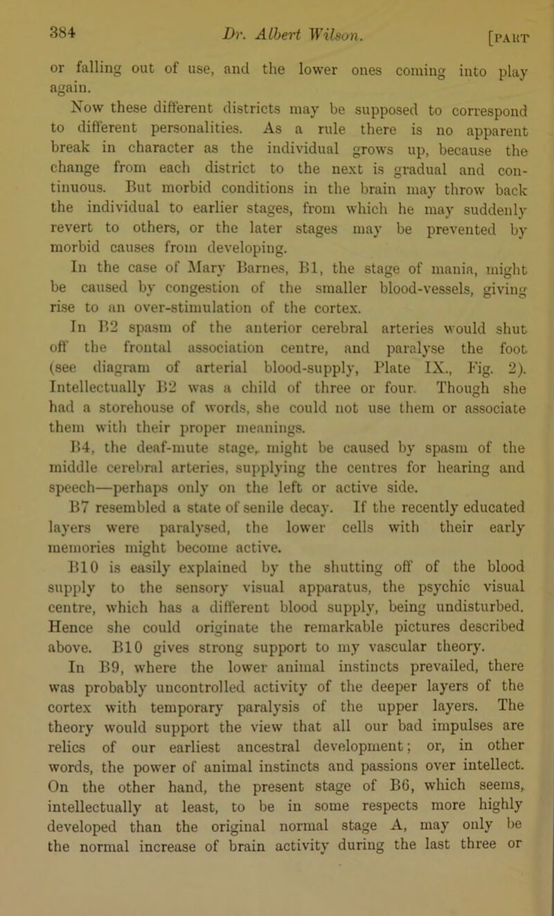 or falling out of use, and the lower ones coming into play again. Now these different districts may be supposed to correspond to different personalities. As a rule there is no apparent break in character as the individual grows up, because the change from each district to the next is gradual and con- tinuous. But morbid conditions in the brain may throw back the individual to earlier stages, from which he may suddenly revert to others, or the later stages may be prevented by morbid causes from developing. In the case of Mary Barnes, Bl, the stage of mania, might be caused by congestion of the smaller blood-vessels, giving rise to an over-stimulation of the cortex. In B2 spasm of the anterior cerebral arteries would shut off the frontal association centre, and paralyse the foot (see diagram of arterial blood-supply, Plate IX., Fig. 2). Intellectually B2 was a child of three or four. Though she had a storehouse of words, she could not use them or associate them with their proper meanings. B4, the deaf-mute stage,, might be caused by spasm of the middle cerebral arteries, supplying the centres for hearing and speech—perhaps only on the left or active side. B7 resembled a state of senile decay. If the recently educated layers were paralysed, the lower cells with their early memories might become active. BIO is easily explained by the shutting off of the blood supply to the sensory visual apparatus, the psychic visual centre, which has a different blood supply, being undisturbed. Hence she could originate the remarkable pictures described above. BIO gives strong support to my vascular theory. In B9, where the lower animal instincts prevailed, there was probably uncontrolled activity of the deeper layers of the cortex with temporary paralysis of the upper layers. The theory would support the view that all our bad impulses are relics of our earliest ancestral development; or, in other words, the power of animal instincts and passions over intellect. On the other hand, the present stage of B6, which seems,, intellectually at least, to be in some respects more highly developed than the original normal stage A, may only be the normal increase of brain activity during the last three or