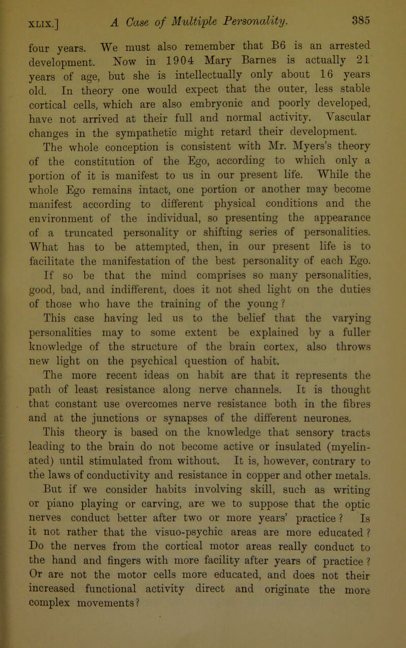 four years. We must also remember that B6 is an arrested development. Now in 1904 Mary Barnes is actually 21 years of age, but she is intellectually only about 16 years old. In theory one would expect that the outer, less stable cortical cells, which are also embryonic and poorly developed, have not arrived at their full and normal activity. Vascular changes in the sympathetic might retard their development. The whole conception is consistent with Mr. Myers’s theory of the constitution of the Ego, according to which only a portion of it is manifest to us in our present life. While the whole Ego remains intact, one portion or another may become manifest according to different physical conditions and the environment of the individual, so presenting the appearance of a truncated personality or shifting series of personalities. What has to be attempted, then, in our present life is to facilitate the manifestation of the best personality of each Ego. If so be that the mind comprises so many personalities, good, bad, and indifferent, does it not shed light on the duties of those who have the training of the young ? This case having led us to the belief that the varying personalities may to some extent be explained by a fuller knowledge of the structure of the brain cortex, also throws new light on the psychical question of habit. The more recent ideas on habit are that it represents the path of least resistance along nerve channels. It is thought that constant use overcomes nerve resistance both in the fibres and at the junctions or synapses of the different neurones. This theory is based on the knowledge that sensory tracts leading to the brain do not become active or insulated (myelin- ated) until stimulated from without. It is, however, contrary to the laws of conductivity and resistance in copper and other metals. But if we consider habits involving skill, such as writing or piano playing or carving, are we to suppose that the optic nerves conduct better after two or more years’ practice ? Is it not rather that the visuo-psychic areas are more educated ? Do the nerves from the cortical motor areas really conduct to the hand and fingers with more facility after years of practice ? Or are not the motor cells more educated, and does not their increased functional activity direct and originate the more complex movements?