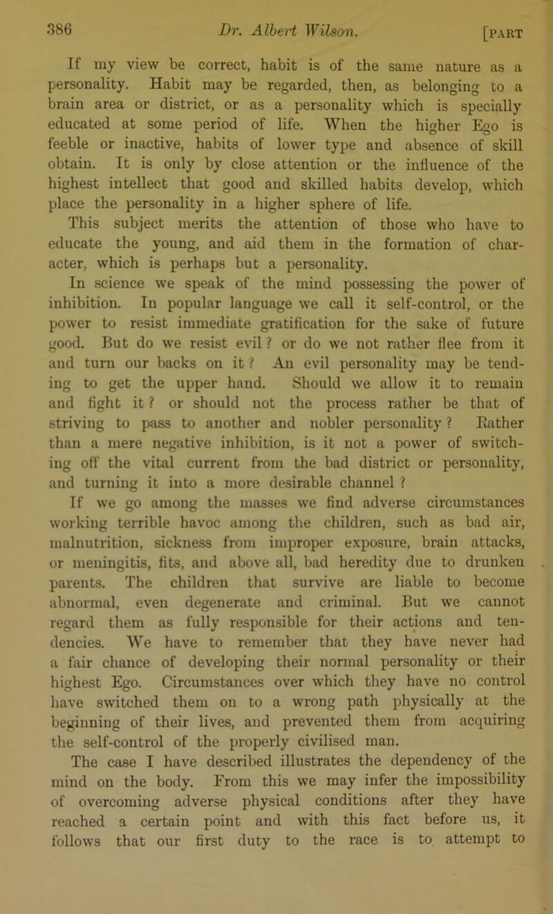 If my view be correct, habit is of the same nature as a personality. Habit may be regarded, then, as belonging to a brain area or district, or as a personality which is specially educated at some period of life. When the higher Ego is feeble or inactive, habits of lower type and absence of skill obtain. It is only by close attention or the influence of the highest intellect that good and skilled habits develop, which place the personality in a higher sphere of life. This subject merits the attention of those who have to educate the young, and aid them in the formation of char- acter, which is perhaps but a personality. In science we speak of the mind possessing the power of inhibition. In popular language we call it self-control, or the power to resist immediate gratification for the sake of future good. But do we resist evil ? or do we not rather flee from it and turn our backs on it ? An evil personality may be tend- ing to get the upper hand. Should we allow it to remain and fight it ? or should not the process rather be that of striving to pass to another and nobler personality ? Bather than a mere negative inhibition, is it not a power of switch- ing off the vital current from the bad district or personality, and turning it into a more desirable channel ? If we go among the masses we find adverse circumstances working terrible havoc among the children, such as bad air, malnutrition, sickness from improper exposure, brain attacks, or meningitis, fits, and above all, bad heredity due to drunken parents. The children that survive are liable to become abnormal, even degenerate and criminal. But we cannot regard them as fully responsible for their actions and ten- dencies. We have to remember that they have never had a fair chance of developing their normal personality or their highest Ego. Circumstances over which they have no control have switched them on to a wrong path physically at the beginning of their lives, and prevented them from acquiring the self-control of the properly civilised man. The case I have described illustrates the dependency of the mind on the body. From this we may infer the impossibility of overcoming adverse physical conditions after they have reached a certain point and with this fact before us, it follows that our first duty to the race is to attempt to