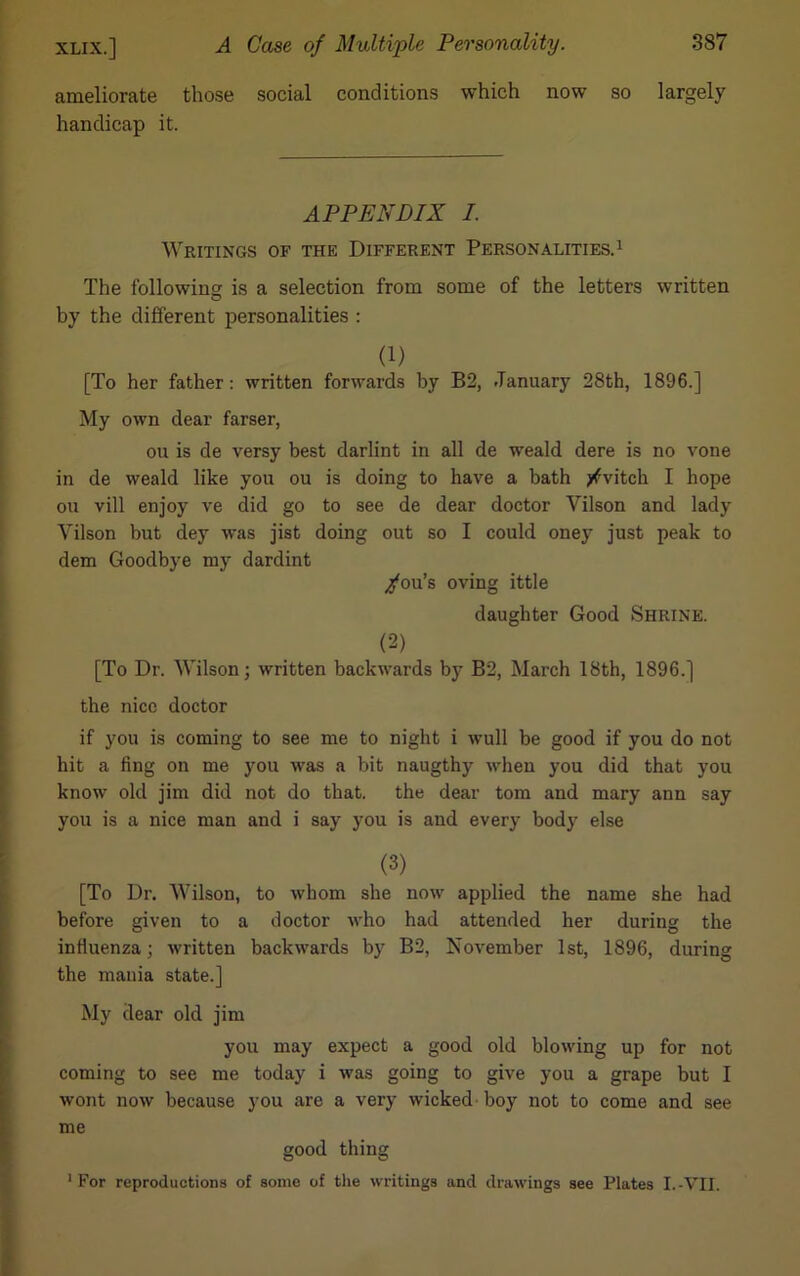 ameliorate those social conditions which now so largely handicap it. APPENDIX I. Writings of the Different Personalities.1 The following is a selection from some of the letters written by the different personalities : (1) [To her father: written forwards by B2, January 28th, 1896.] My own dear farser, ou is de versy best darlint in all de weald dere is no vone in de weald like you ou is doing to have a bath yfvitch I hope ou vill enjoy ve did go to see de dear doctor Yilson and lady Yilson but dey was jist doing out so I could oney just peak to dem Goodbye my dardint /ou’s oving ittle daughter Good Shrine. (2) [To Dr. Wilson; written backwards by B2, March 18th, 1896.] the nice doctor if you is coming to see me to night i wull be good if you do not hit a fing on me you was a bit naugthy when you did that you know old jim did not do that, the dear tom and mary ann say you is a nice man and i say you is and every body else (3) [To Dr. Wilson, to whom she now applied the name she had before given to a doctor who had attended her during the influenza; written backwards by B2, November 1st, 1896, during the mania state.] My dear old jim you may expect a good old blowing up for not coming to see me today i was going to give you a grape but I wont now because you are a very wicked-boy not to come and see me good thing 1 For reproductions of some of the writings and drawings see Plates I.-VII.