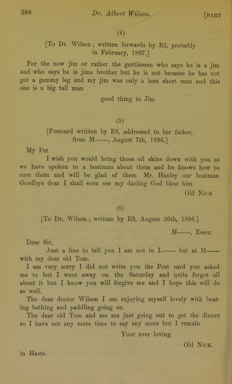 (4) [To Dr. Wilson ; written forwards by B2, probably in February, 1897.] For the new jim or rather the gentleman who says he is a jim and who says he is jims brother but he is not because he has not got a gammy leg and my jim was only a lean short man and this one is a big tall man good thing to Jim (5) [Postcard written by B3, addressed to her father, from M , August 7th, 1896.] My Pet I wish you would bring those oil skins down with you as we have spoken to a boatman about them and he knows how to cure them and will be glad of them Mr. Hanley our boatman Goodbye dear I shall soon see my darling God bless him Old Nick (6) [To Dr. Wilson ; written by B3, August 26th, 1896.] M , Essex. Dear Sir, Just a line to tell you I am not in L but at M with my dear old Tom. I am very sorry I did not write you the Post card you asked me to but I went away on the Saturday and quite forgot all about it but I know you will forgive me and I hope this will do as well. The dear doctor Wilson I am enjoying myself lovely with boat- ing bathing and paddling going on. The dear old Tom and me are just going out to get the dinner so I have not any more time to say any more but I remain Your ever loving in Haste. Old Nick.