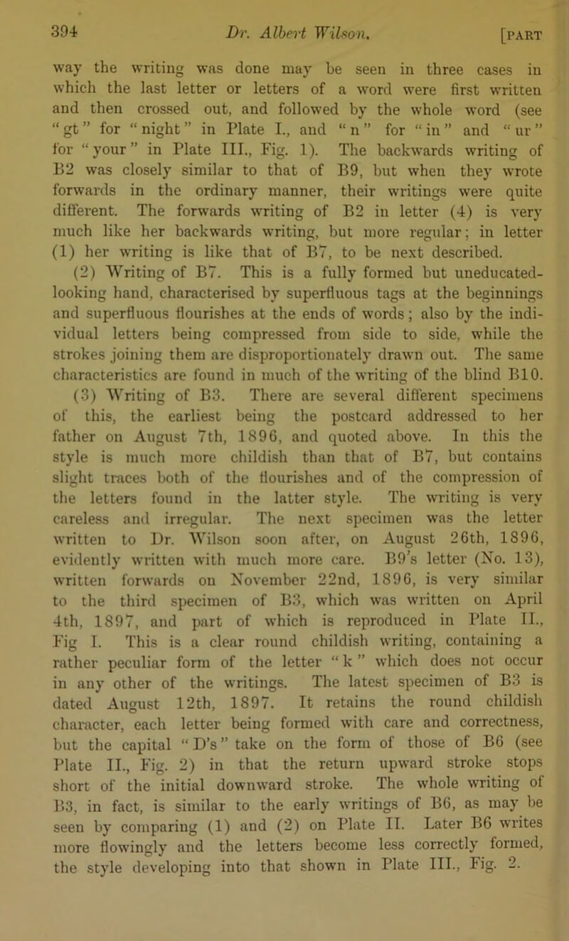 way the writing was done may be seen in three cases in which the last letter or letters of a word were first written and then crossed out, and followed by the whole word (see “ gt ” for “ night ” in Plate I., and “ n ” for “ in ” and “ ur ” for “your” in Plate III., Fig. 1). The backwards writing of B2 was closely similar to that of B9, but when they wrote forwards in the ordinary manner, their writings were quite different. The forwards writing of B2 in letter (4) is very much like her backwards writing, but more regular; in letter (1) her writing is like that of B7, to be next described. (2) Writing of B7. This is a fully formed but uneducated- looking hand, characterised by superfluous tags at the beginnings and superfluous flourishes at the ends of words; also by the indi- vidual letters being compressed from side to side, while the strokes joining them are disproportionately drawn out. The same characteristics are found in much of the writing of the blind BIO. (3) Writing of B3. There are several different specimens of this, the earliest being the postcard addressed to her father on August 7th, 1896, and quoted above. In this the style is much more childish than that of B7, but contains slight traces both of the flourishes and of the compression of the letters found in the latter style. The writing is very careless and irregular. The next specimen was the letter written to Dr. Wilson soon after, on August 26th, 1896, evidently written with much more care. B9’s letter (No. 13), written forwards on November 22nd, 1896, is very similar to the third specimen of B3, which was written on April 4th, 1897, and part of which is reproduced in Plate II., Fig I. This is a clear round childish writing, containing a rather peculiar form of the letter “ k ” which does not occur in any other of the writings. The latest specimen of B3 is dated August 12th, 1897. It retains the round childish character, each letter being formed with care and correctness, but the capital “ D’s ” take on the form of those of B6 (see Plate II., Fig. 2) in that the return upward stroke stops short of the initial downward stroke. The whole writing of B3, in fact, is similar to the early writings of B6, as may he seen by comparing (1) and (2) on Plate II. Later B6 writes more flowingly and the letters become less correctly formed, the style developing into that shown in Plate III., Fig. 2.