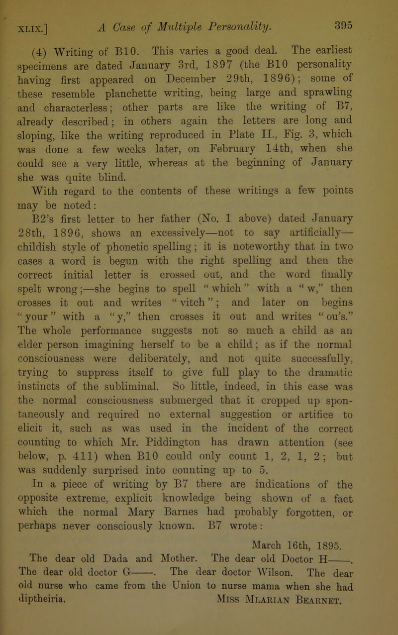 (4) Writing of BIO. This varies a good deal. The earliest specimens are dated January 3rd, 1897 (the BIO personality having first appeared on December 29th, 1896); some of these resemble planchette writing, being large and sprawling and characterless; other parts are like the writing of B7, already described; in others again the letters are long and sloping, like the writing reproduced in Plate II., Fig. 3, which was done a few weeks later, on February 14th, when she could see a very little, whereas at the beginning of January she was quite blind. With regard to the contents of these writings a few points may be noted: B2’s first letter to her father (No. 1 above) dated January 28th, 1896, shows an excessively—not to say artificially— childish style of phonetic spelling; it is noteworthy that in two cases a word is begun with the right spelling and then the correct initial letter is crossed out, and the word finally spelt wrong;—she begins to spell “ which ” with a “ w,” then crosses it out and writes “ viteh ”; and later on begins “ your ” with a “ y,” then crosses it out and writes “ ou’s.” The whole performance suggests not so much a child as an elder person imagining herself to be a child; as if the normal consciousness were deliberately, and not quite successfully, trying to suppress itself to give full play to the dramatic instincts of the subliminal. So little, indeed, in this case was the normal consciousness submerged that it cropped up spon- taneously and required no external suggestion or artifice to elicit it, such as was used in the incident of the correct counting to which Mr. Piddington has drawn attention (see below, p. 411) when BIO could only count 1, 2, 1, 2; but was suddenly surprised into counting up to 5. In a piece of writing by B7 there are indications of the opposite extreme, explicit knowledge being shown of a fact which the normal Mary Barnes had probably forgotten, or perhaps never consciously known. B7 wrote : March 16th, 1895. The dear old Dada and Mother. The dear old Doctor H . The dear old doctor G . The dear doctor Wilson. The dear old nurse who came from the Union to nurse mama when she had diptheiria. Miss Mlarian Bearnet.