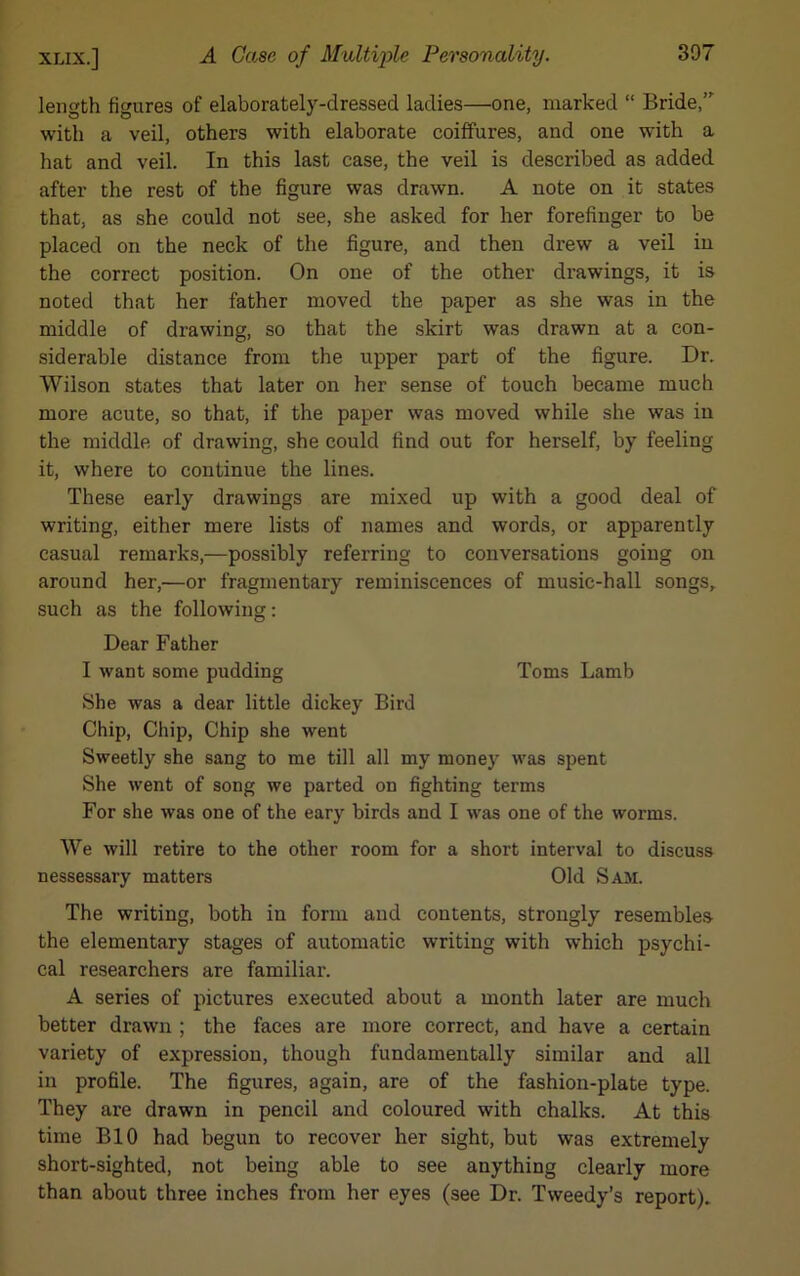 length figures of elaborately-dressed ladies—one, marked “ Bride, with a veil, others with elaborate coiffures, and one with a hat and veil. In this last case, the veil is described as added after the rest of the figure was drawn. A note on it states that, as she could not see, she asked for her forefinger to be placed on the neck of the figure, and then drew a veil in the correct position. On one of the other drawings, it is noted that her father moved the paper as she was in the middle of drawing, so that the skirt was drawn at a con- siderable distance from the upper part of the figure. Dr. Wilson states that later on her sense of touch became much more acute, so that, if the paper was moved while she was in the middle of drawing, she could find out for herself, by feeling it, where to continue the lines. These early drawings are mixed up with a good deal of writing, either mere lists of names and words, or apparently casual remarks,—possibly referring to conversations going on around her,—or fragmentary reminiscences of music-hall songs, such as the following: Dear Father I want some pudding Toms Lamb She was a dear little dickey Bird Chip, Chip, Chip she went Sweetly she sang to me till all my money was spent She went of song we parted on fighting terms For she was one of the eary birds and I was one of the worms. We will retire to the other room for a short interval to discuss nessessary matters Old Sam. The writing, both in form and contents, strongly resembles the elementary stages of automatic writing with which psychi- cal researchers are familiar. A series of pictures executed about a month later are much better drawn ; the faces are more correct, and have a certain variety of expression, though fundamentally similar and all in profile. The figures, again, are of the fashion-plate type. They are drawn in pencil and coloured with chalks. At this time BIO had begun to recover her sight, but was extremely short-sighted, not being able to see anything clearly more than about three inches from her eyes (see Dr. Tweedy’s report).