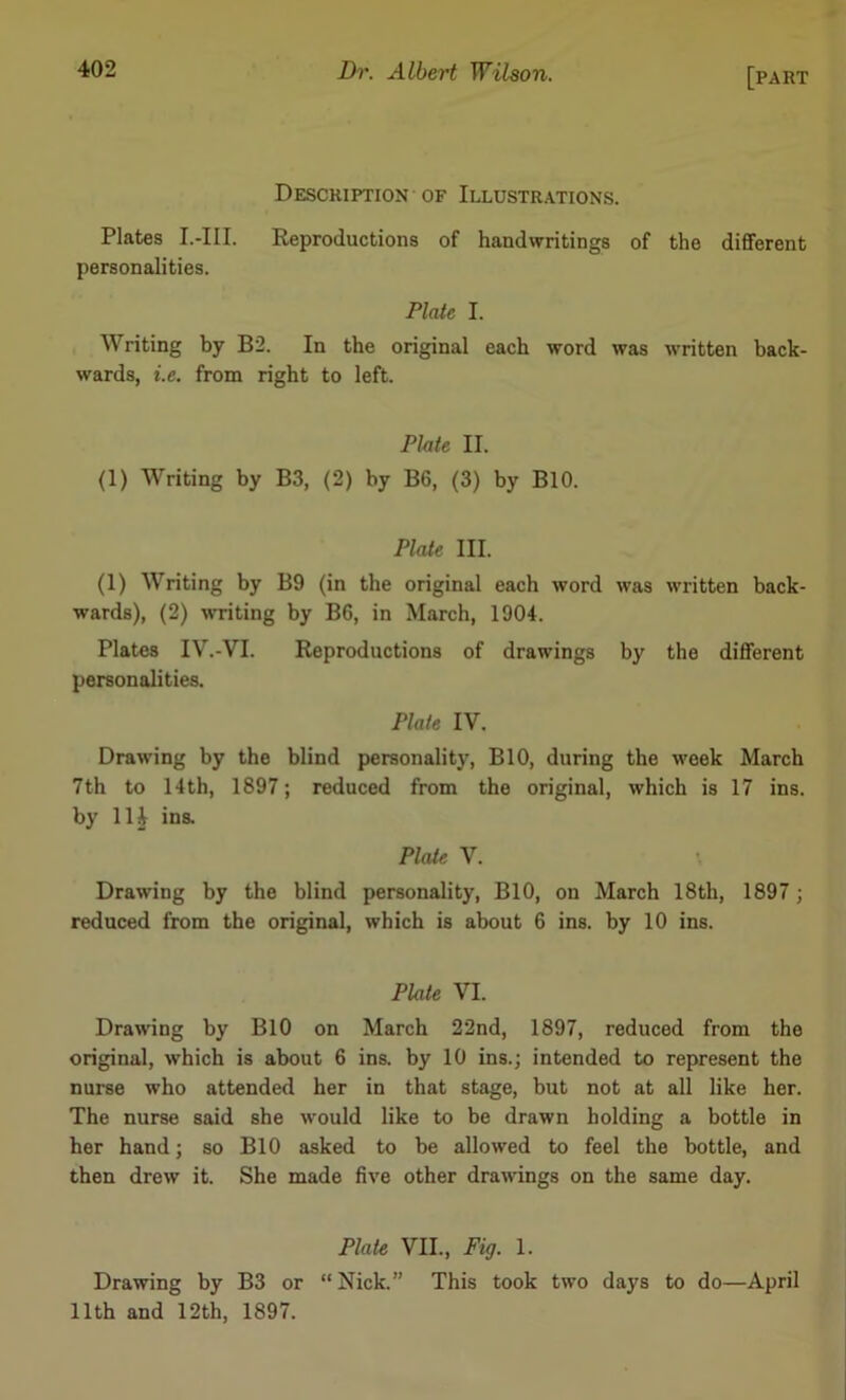 Description of Illustrations. Plates I.-III. Reproductions of handwritings of the different personalities. Plate I. Writing by B2. In the original each word was written back- wards, i.e. from right to left. Plate II. (1) Writing by B3, (2) by B6, (3) by BIO. Plate III. (1) Writing by B9 (in the original each word was written back- wards), (2) w-riting by B6, in March, 1904. Plates IV.-VI. Reproductions of drawings by the different personalities. Plate IV. Drawing by the blind personality, BIO, during the week March 7th to 14th, 1897; reduced from the original, which is 17 ins. by lli ins. Plate V. Drawing by the blind personality, BIO, on March 18th, 1897 ; reduced from the original, which is about 6 ins. by 10 ins. Plate VI. Drawing by BIO on March 22nd, 1897, reduced from the original, which is about 6 ins. by 10 ins.; intended to represent the nurse who attended her in that stage, but not at all like her. The nurse said she would like to be drawn holding a bottle in her hand; so BIO asked to be allowed to feel the bottle, and then drew it. She made five other drawings on the same day. Plate VII., Fig. 1. Drawing by B3 or “Nick.” This took two days to do—April 11th and 12th, 1897.