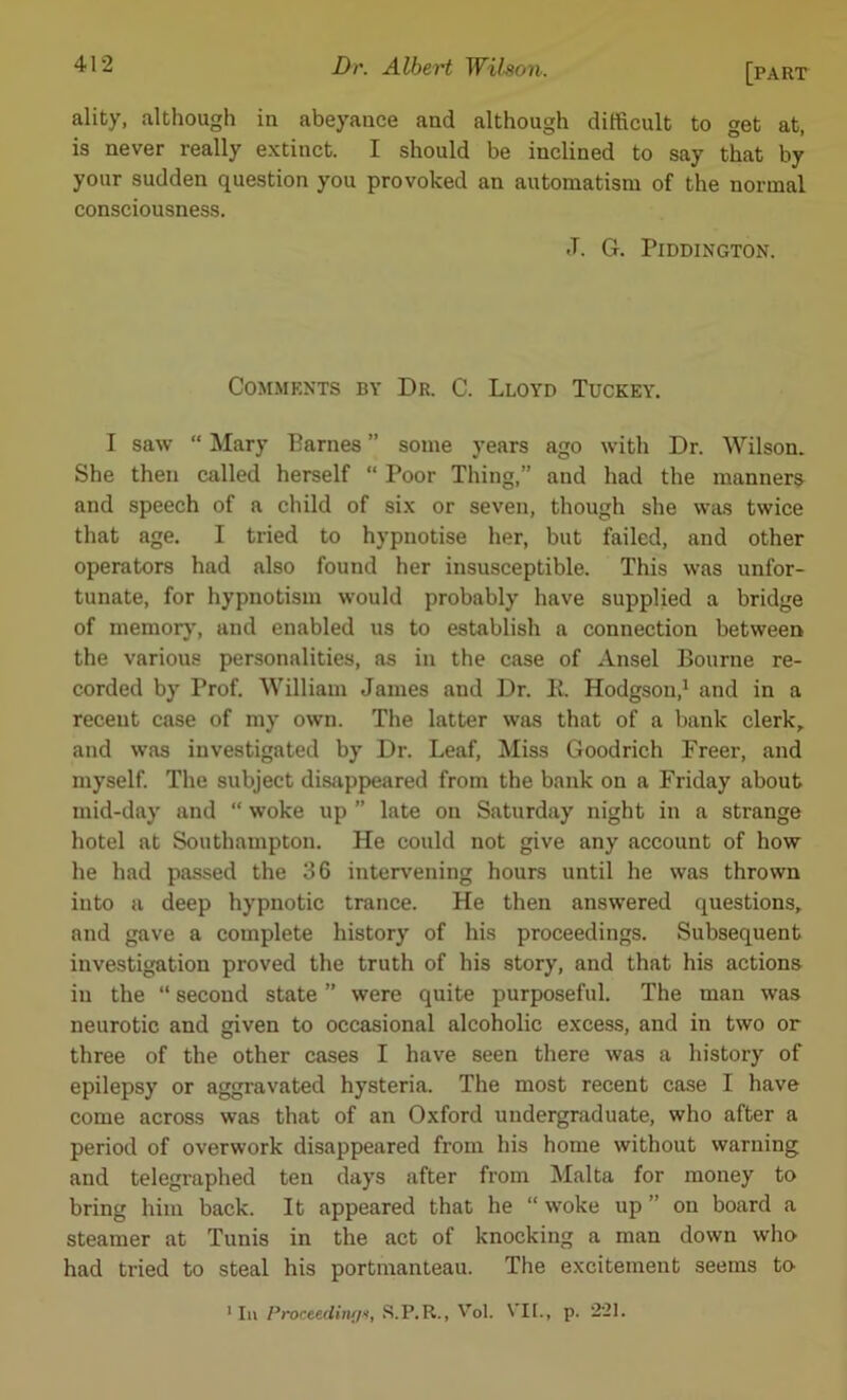 ality, although iu abeyance and although difficult to get at, is never really extinct. I should be inclined to say that by your sudden question you provoked an automatism of the normal consciousness. J. G. PlDDINGTON. Comments by Dr. C. Lloyd Tuckey. I saw “ Mary Barnes ” some years ago with Dr. Wilson. She then called herself “ Poor Thing,” and had the manners and speech of a child of six or seven, though she was twice that age. I tried to hypnotise her, but failed, and other operators had also found her insusceptible. This was unfor- tunate, for hypnotism would probably have supplied a bridge of memory, and enabled us to establish a connection between the various personalities, as in the case of Ansel Bourne re- corded by Prof. William James and Dr. K. Hodgson,1 and in a recent case of my own. The latter was that of a bank clerk, and was investigated by Dr. Leaf, Miss Goodrich Freer, and myself. The subject disappeared from the bank on a Friday about mid-day and “ woke up ” late on Saturday night in a strange hotel at Southampton. He could not give any account of how he had passed the 36 intervening hours until he was thrown into a deep hypnotic trance. He then answered questions, and gave a complete history of his proceedings. Subsequent investigation proved the truth of his story, and that his actions iu the “ second state ” were quite purposeful. The man was neurotic and given to occasional alcoholic excess, and in two or three of the other cases I have seen there was a history of epilepsy or aggravated hysteria. The most recent case I have come across was that of an Oxford undergraduate, who after a period of overwork disappeared from his home without warning and telegraphed ten days after from Malta for money to bring him back. It appeared that he “ woke up ” on board a steamer at Tunis in the act of knocking a man down who had tried to steal his portmanteau. The excitement seems to