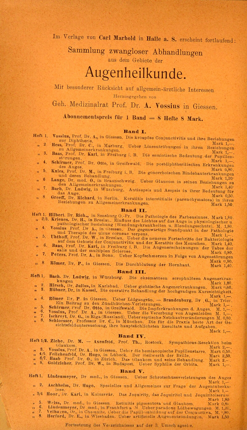 Im Verlage von Carl Maihold in Halle a. S. erscheint fortlaufend Sammlung zwangloser Abhandlungen aus dem Gebiete der Augenheilkunde. Mit besonderer Rücksicht auf all gemein-ärztliche Interessen Herausgegeben von Geh. Medizinalrat Prof. Dr. A. Vossius in Giessen. Abomiemeiitspreis für 1 Band = 8 Hefte 8 Mark. Heft 1. ,, 2 ,, 3. „ 4- „ 5. .. 6 7. 8 Heft 1. ,, 2/3 4. „ 5. 6. „ 7. 8 Heft 1. .. 2. .. 3. «and 1. V° zu?Smphth°rie A''iU G‘eSSen- Die kroupÖ8e Conjunctivitis und ihre Beziehungen C“ü Angememeik^akutgÄ8- üebSr Lin30ut‘'ul-«e» - ihren Bezi^hun^n Ba'at’'iJ>uugen)r' KarI’ ^ Freibur® !- B- Die seraiotische Bedeutung der Pupill’en- Schde”1 Auge™f’ ^ Gtt°’ in Greif3wald' D>o postdiphtheritisch'en Erkrankungen K un/deLnD Betndlung ibUrg ^ ^ «0n0rrhoi3chei> Bindehauterkrlnku^en Lan|en ^üXi^l^Ä?Wei8' U6ber GlaUCOm “ 86inen B0Zi6lrf i'}nU Blld1a3IAugeI<*'V*S' rür'',burß' Antisepsis und Asepsis in ihrer Bedeutung für Grceffj Dr. liicliard, in Berlin. Keratitis interstitialis (p are n chy m at o s fn h r e n Beziehungen zu Allgemeinerkrankungen. Mark 1 50 Band II. 1 kVltl.oo0 TV Sensburg 0-Pr. Die Pathologie des Earbensinnes. Mark 1,80. K n»tv. iDr' *i‘’ 1 ußr.eS, al Bmfluss des Lichtes auf das Auge in physiologischer u. Vn«!ith o8TnrB.0ZlehuI1* (Blendungskrankheiten u. Blendungsschutz). M. 1,80. °S^hthS tu10*' UrA’ Gl0asen- °er gegenwärtige Standpunkt in der Pathologie und Inerapie des ulcus corneae serpens. Mark 1 Uhthofi; Prof. Dr. w in Breslau. Ueber die neueren Fortschritte der Bakteriologie u, g?ble‘e der. Conjunctivitis und der Keratitis des Menschen. Mark 1,40. Baas, Prof Dr. Karl, in Freiburg i. B. Die Augenerscheinungen der Tabes dor saus und der multiplen Sclerose. Mark 080 reters, Prof. Dr. A., in Bonn. Ueber Kopfschmerzen in Folge von Augenstörungen Körner, Dr. P., in Giessen. Die Durchblutung der Hornhaut. Mark l’,4o! Band III. Bach. Dr. Lmltvig, in Würzburg. Die ekzematösen scrophulösen Augenerkrar kungen Mark 1 8t Hirsch, Dr. Julius,in Karlsbad. Ueber gichtische Augenerkrankungen. Mark o,6C Hühner, Dr. in Kassel. Die operative Behandlung der hochgradigen Kurzsichtigkeil • Märk 1 Römer Er P. in Giessen. Ueber Lidgangrän. — Brandenburg, Dr .G., in Trier Ein Beitrag zu den Zündhütchen-Verletzungen. Mark 1 Schirmer, Prof Dr. Otto, in Greifswaid. Die Impferkrankungen d. Auges. M. l!— jossius, Prof Dr A., in Giessen. Ueber die Vererbung von Augenleiden M. 1, Isehreyt, Dr. G., in Riga (Russland). Ueberseptische Netzhautveränderungen M. 0,80 »cliloesser, Professor Dr. C., in München, Die für die Praxis beste Art der Ge sichtsfelduntersuohung, ihre hauptsächlichsten Resultate und Aufgaben. Mark 1,— Band IV. Heft 1/8. Ziehe, Dr. M. — Axenfeld, Prof. Th., Rostock. Sympathicus-Resektion beit Glaukom. Mark 2. Vossius, Prof, Dr. A., in Giessen. Ueber die hemianopische Pupillenstarre Feil eben fehl, Dr. Hugo, in Lübeck. Der Heilwerth der Brille. AVab Drof. Dr. 0., in Zürich. Das Glaukom und seine Behandlung. Goldzieher, Prof. Dr. W., in Budapest. Ueber Syphilis der Orbita. „ 3. „ 4/5. „ 6/7. „ 8. Heft l. 3/4 5. 6. 7. 8. Mark 0,50 Mark 2,50 Mark 2,- Mark 1,— Band V. Lindonmoyor, Dr med., in Giessen. Ueber Schrotschussverletzungen des Auges . Mark 1,— Aschholm, Dr. Hugo. Spezielles und Allgemeines zur Frage der Augontuberku- loso. Mark 1 — Hoor, Dr. Iwirl, in Kolozsv&r. Das Joquirity, das Jequiritol und Jequiritolserum „ , . Mark 1,80 Heiss, Dr. med., in Giessen Retinitis pigmentosa und Glaukom. Mark 0,8li. Lindcninoyer, Dr med., iu Frankfurt a \l. Ueber paradoxe Lidbewoguugen M. 1,20, 1 Ciliaren, l)r., in Chemnitz, Ueber die Papilhnnbildung auf der Con,iunctiva, M. ,80. Ilorford, Dr. E., in Wiesbaden. Ueber artificiello Augenentzüudungou. Mark 1,50 Fortsetzung des Veizeichnisses auf der 3. Umsch agseiie.
