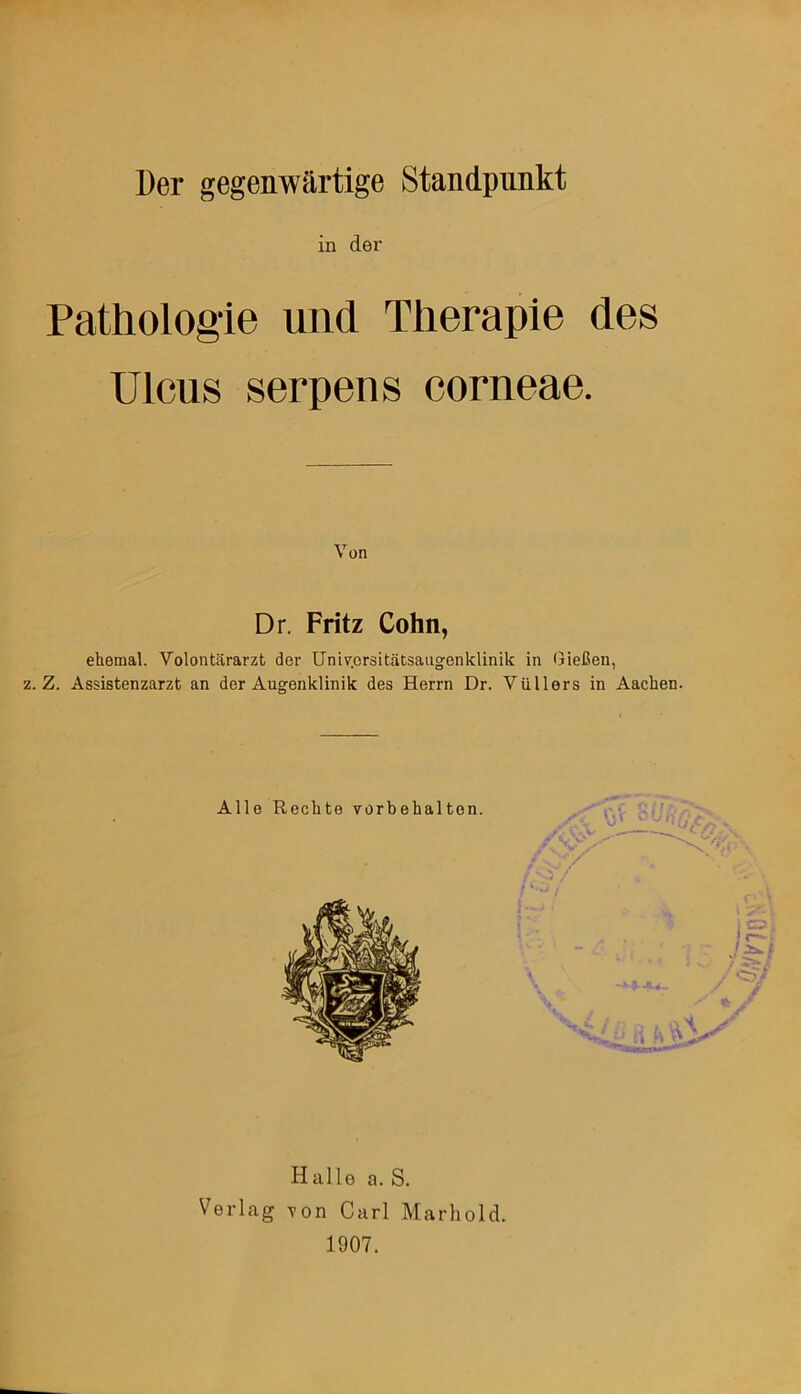 Der gegenwärtige Standpunkt in der Pathologie und Therapie des Ulcus serpens corneae. Von Dr. Fritz Cohn, ehemal. Volontärarzt der Univ.crsitätsaugenklinik in Gießen, z. Z. Assistenzarzt an der Augenklinik des Herrn Dr. Vüllers in Aachen. Halle a. S. Verlag von Carl Marhold 1907.