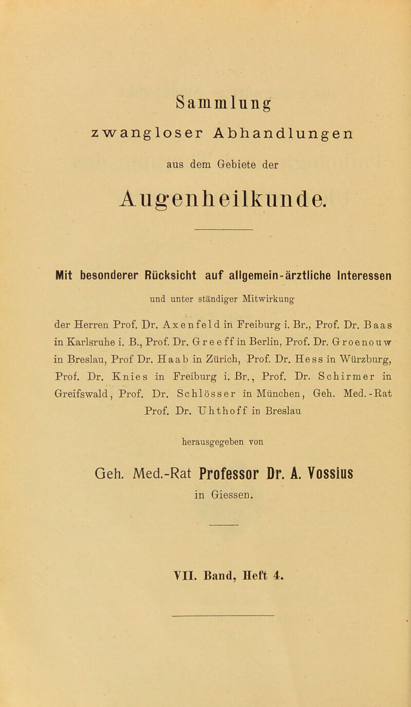 Sammlung zwangloser Abhandlungen aus dem Gebiete der Augenheilkunde. Mit besonderer Rücksicht auf allgemein-ärztliche Interessen und unter ständiger Mitwirkung der Herren Prof. Dr. Axenfeldin Freiburg i. Br., Prof. Dr. Baas in Karlsruhe i. B., Prof. Dr. Gr e e ff in Berlin, Prof. Dr. Groenouw in Breslau, Prof Dr. Haab in Zürich, Prof. Dr. Hess in Würzburg, Prof. Dr. Knies in Freiburg i. Br., Prof. Dr. Schirmer in Greifswald, Prof. Dr. Schlösser in München, Geh. Med.-Rat Prof. Dr. Uhthoff in Breslau herausgegeben von Geh. Med.-Rat Professor Dr. A. Vossius in Giessen. VII. Band, Heft 4.