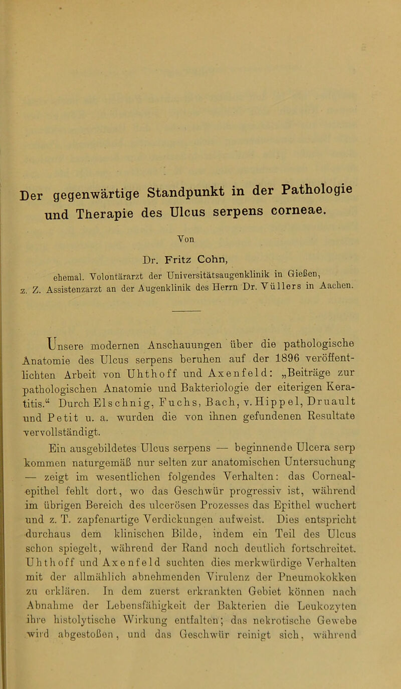 und Therapie des Ulcus serpens corneae. Von Dr. Fritz Cohn, ehemal. Volontärarzt der Universitätsaugenklinik in Gießen, z. Z. Assistenzarzt an der Augenklinik des Herrn Dr. Vüllers in Aachen. Unsere modernen Anschauungen über die pathologische Anatomie des Ulcus serpens beruhen auf der 1896 veröffent- lichten Arbeit von Uhthoff und Axenfeld: „Beiträge zur pathologischen Anatomie und Bakteriologie der eiterigen Kera- titis.“ Durch Elschnig, Fuchs, Bach, v.Hippel, Druault und Petit u. a. wurden die von ihnen gefundenen Resultate vervollständigt. Ein ausgebildetes Ulcus serpens — beginnende Ulcera serp kommen naturgemäß nur selten zur anatomischen Untersuchung — zeigt im wesentlichen folgendes Verhalten: das Corneal- epithel fehlt dort, wo das Geschwür progressiv ist, während im übrigen Bereich des ulcerösen Prozesses das Epithel wuchert und z. T. zapfenartige Verdickungen auf weist. Dies entspricht durchaus dem klinischen Bilde, indem ein Teil des Ulcus schon spiegelt, währond der Rand noch deutlich fortschreitet. Uhthoff und Axenfeld suchten dies merkwürdige Verhalten mit der allmählich abnehmenden Virulenz der Pneumokokken zu erklären. In dem zuerst erkrankten Gebiet können nach Abnahme der Lebensfähigkeit der Bakterien die Leukozyten ihre histolytische Wirkung entfalton; das nekrotische Gewebe wird abgestoßen, und das Geschwür reinigt sich, während