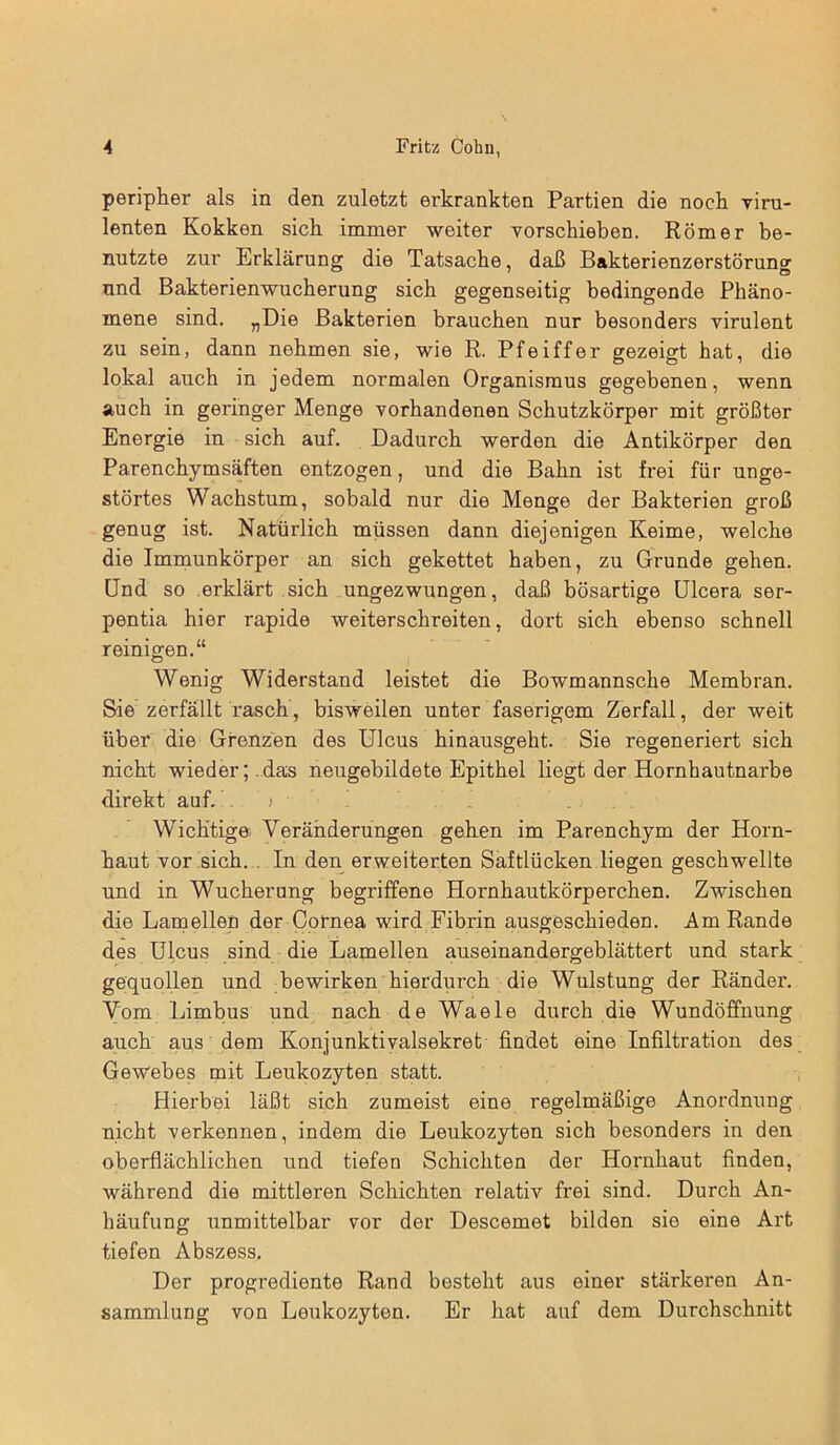 peripher als in den zuletzt erkrankten Partien die noch viru- lenten Kokken sich immer weiter vorschieben. Römer be- nutzte zur Erklärung die Tatsache, daß Bakterienzerstörung und Bakterienwucherung sich gegenseitig bedingende Phäno- mene sind. „Die Bakterien brauchen nur besonders virulent zu sein, dann nehmen sie, wie R. Pfeiffer gezeigt hat, die lokal auch in jedem normalen Organismus gegebenen, wenn auch in geringer Menge vorhandenen Schutzkörper mit größter Energie in sich auf. Dadurch werden die Antikörper den Parenchymsäften entzogen, und die Bahn ist frei für unge- störtes Wachstum, sobald nur die Menge der Bakterien groß genug ist. Natürlich müssen dann diejenigen Keime, welche die Immunkörper an sich gekettet haben, zu Grunde gehen. Und so erklärt sich ungezwungen, daß bösartige Ulcera ser- pentia hier rapide weiterschreiten, dort sich ebenso schnell reinigen.“ Wenig Widerstand leistet die Bowmannsche Membran. Sie zerfällt rasch, bisweilen unter faserigem Zerfall, der weit über die Grenzen des Ulcus hinausgeht. Sie regeneriert sich nicht wieder; das neugebildete Epithel liegt der Hornhautnarbe direkt auf. > Wichtige Veränderungen gehen im Parenchym der Horn- haut vor sich. . In den erweiterten Saftlücken liegen geschwellte und in Wucherung begriffene Hornhautkörperchen. Zwischen die Lamellen der Cornea wird Fibrin ausgeschieden. Am Rande des Ulcus sind die Lamellen auseinandergeblättert und stark gequollen und bewirken hierdurch die Wulstung der Ränder. Vom Limbus und nach de Waele durch die Wundöffnung auch aus dem Konjunktivalsekret findet eine Infiltration des Gewebes mit Leukozyten statt. Hierbei läßt sich zumeist eine regelmäßige Anordnung nicht verkennen, indem die Leukozyten sich besonders in den oberflächlichen und tiefen Schichten der Hornhaut finden, während die mittleren Schichten relativ frei sind. Durch An- häufung unmittelbar vor der Descemet bilden sie eine Art tiefen Abszess. Der progrediente Rand besteht aus einer stärkeren An- sammlung von Leukozyten. Er hat auf dem Durchschnitt
