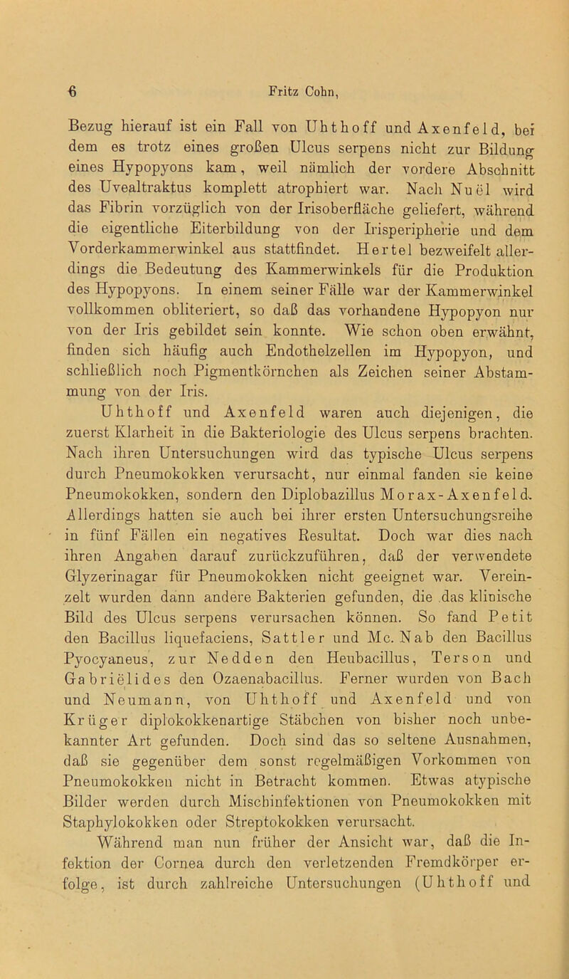 Bezug hierauf ist ein Fall von Uhthoff und Axenfe 1 d, bei dem es trotz eines großen Ulcus serpens nicht zur Bildung eines Hypopyons kam, weil nämlich der vordere Abschnitt des Uvealtraktus komplett atrophiert war. Nach Nuel wird das Fibrin vorzüglich von der Irisoberfläche geliefert, während die eigentliche Eiterbildung von der Irisperipherie und dem Vorderkammerwinkel aus stattfindet. Hertel bezweifelt aller- dings die Bedeutung des Kammerwinkels für die Produktion des Hypopyons. In einem seiner Fälle war der Kammerwinkel vollkommen obliteriert, so daß das vorhandene Hypopyon nur von der Iris gebildet sein konnte. Wie schon oben erwähnt, finden sich häufig auch Endothelzellen im Hypopyon, und schließlich noch Pigmentkörnchen als Zeichen seiner Abstam- mung von der Iris. Uhthoff und Axenfeld waren auch diejenigen, die zuerst Klarheit in die Bakteriologie des Ulcus serpens brachten. Nach ihren Untersuchungen wird das typische Ulcus serpens durch Pneumokokken verursacht, nur einmal fanden sie keine Pneumokokken, sondern den Diplobazillus Morax-Axenfeld-. Allerdings hatten sie auch bei ihrer ersten Untersuchungsreihe in fünf Fällen ein negatives Resultat. Doch war dies nach, ihren Angaben darauf zurückzuführen, daß der verwendete Glyzerinagar für Pneumokokken nicht geeignet war. Verein- zelt wurden dann andere Bakterien gefunden, die das klinische Bild des Ulcus serpens verursachen können. So fand Petit den Bacillus liquefaciens, Sattler und Mc. Nab den Bacillus Pyocyaneus, zur Nedden den Heubacillus, Terson und Gabrielides den Ozaenabacillus. Ferner wurden von Bach und Neumann, von Uhthoff und Axenfeld und von Krüger diplokokkenartige Stäbchen von bisher noch unbe- kannter Art gefunden. Doch sind das so seltene Ausnahmen, daß sie gegenüber dem sonst regelmäßigen Vorkommen von Pneumokokken nicht in Betracht kommen. Etwas atypische Bilder werden durch Mischinfektionen von Pneumokokken mit Staphylokokken oder Streptokokken verursacht. Während man nun früher der Ansicht war, daß die In- fektion der Cornea durch den verletzenden Fremdkörper er- folge, ist durch zahlreiche Untersuchungen (Uhthoff und