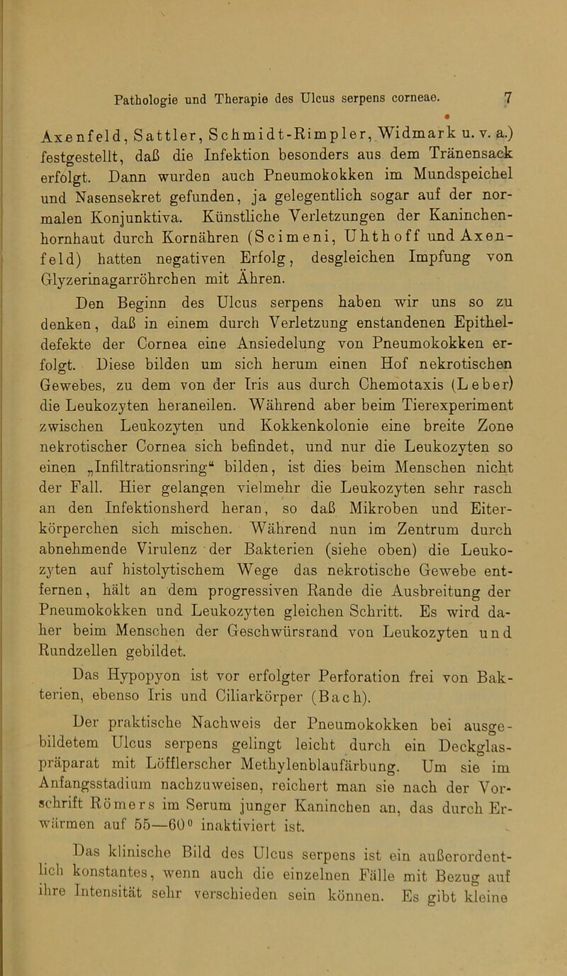 Axenfeld, Sattler, Schmidt-Rimpler, Widmark u. v. a.) festgestellt, daß die Infektion besonders aus dem Tränensack erfolgt. Dann wurden auch Pneumokokken im Mundspeichel und Nasensekret gefunden, ja gelegentlich sogar auf der nor- malen Konjunktiva. Künstliche Verletzungen der Kaninchen- hornhaut durch Kornähren (Scimeni, Uhthoff und Axen- feld) hatten negativen Erfolg, desgleichen Impfung von Glyzerinagarröhrchen mit Ähren. Den Beginn des Ulcus serpens haben wir uns so zu denken, daß in einem durch Verletzung enstandenen Epithel- defekte der Cornea eine Ansiedelung von Pneumokokken er- folgt. Diese bilden um sich herum einen Hof nekrotischen Gewebes, zu dem von der Iris aus durch Chemotaxis (Leber) die Leukozyten heran eilen. Während aber beim Tierexperiment zwischen Leukozyten und Kokkenkolonie eine breite Zone nekrotischer Cornea sich befindet, und nur die Leukozyten so einen „Infiltrationsring“ bilden, ist dies beim Menschen nicht der Fall. Hier gelangen vielmehr die Leukozyten sehr rasch an den Infektionsherd heran, so daß Mikroben und Eiter- körperchen sich mischen. Während nun im Zentrum durch abnehmende Virulenz der Bakterien (siehe oben) die Leuko- zyten auf histolytischem Wege das nekrotische Gewebe ent- fernen , hält an dem progressiven Rande die Ausbreitung der Pneumokokken und Leukozyten gleichen Schritt. Es wird da- her beim Menschen der Geschwürsrand von Leukozyten und Rundzellen gebildet. Das Hypopyon ist vor erfolgter Perforation frei von Bak- terien, ebenso Iris und Ciliarkörper (Bach). Der praktische Nachweis der Pneumokokken bei ausge- bildetem Ulcus serpens gelingt leicht durch ein Deckglas- präparat mit Löfflerscher Methylenblaufärbung. Um sie im Anfangsstadium nachzuweisen, reichert man sie nach der Vor- schrift Römers im Serum junger Kaninchen an, das durch Er- wärmen auf 55—60° inaktiviert ist. Das klinische Bild des Ulcus serpens ist ein außerordent- lich konstantes, wenn auch dio einzelnen Fälle mit Bezug auf ihre Intensität sehr verschieden sein können. Es gibt kleine