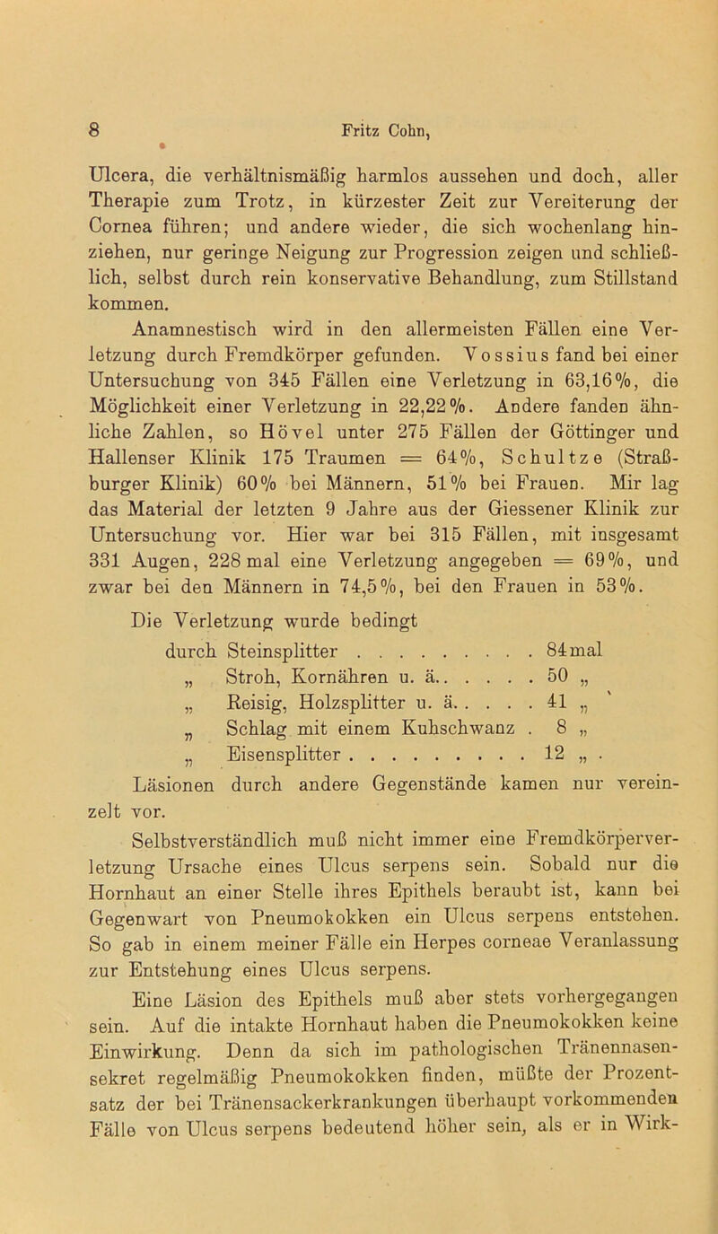 Ulcera, die verhältnismäßig harmlos aussehen und doch, aller Therapie zum Trotz, in kürzester Zeit zur Vereiterung der Cornea führen; und andere wieder, die sich wochenlang hin- ziehen, nur geringe Neigung zur Progression zeigen und schließ- lich, selbst durch rein konservative Behandlung, zum Stillstand kommen. Anamnestisch wird in den allermeisten Fällen eine Ver- letzung durch Fremdkörper gefunden. Vossius fand bei einer Untersuchung von 345 Fällen eine Verletzung in 63,16%, die Möglichkeit einer Verletzung in 22,22%. Andere fandeD ähn- liche Zahlen, so Hövel unter 275 Fällen der Göttinger und Hallenser Klinik 175 Traumen = 64%, Schul tze (Straß- burger Klinik) 60% bei Männern, 51% bei FraueD. Mir lag das Material der letzten 9 Jahre aus der Giessener Klinik zur Untersuchung vor. Hier war bei 315 Fällen, mit insgesamt 331 Augen, 228 mal eine Verletzung angegeben = 69%, und zwar bei den Männern in 74,5%, bei den Frauen in 53%. Die Verletzung wurde bedingt durch Steinsplitter 84 mal „ Stroh, Kornähren u. ä 50 „ „ Reisig, Holzsplitter u. ä 41 „ „ Schlag mit einem Kuhschwanz . 8 „ „ Eisensplitter 12 „ . Läsionen durch andere Gegenstände kamen nur verein- zelt vor. Selbstverständlich muß nicht immer eine Fremdkörperver- letzung Ursache eines Ulcus serpens sein. Sobald nur die Hornhaut an einer Stelle ihres Epithels beraubt ist, kann bei Gegenwart von Pneumokokken ein Ulcus serpens entstehen. So gab in einem meiner Fälle ein Herpes corneae Veranlassung zur Entstehung eines Ulcus serpens. Eine Läsion des Epithels muß abor stets vorhergegangen sein. Auf die intakte Hornhaut haben die Pneumokokken keine Einwirkung. Denn da sich im pathologischen Tränennasen- sekret regelmäßig Pneumokokken finden, müßte der Prozent- satz der bei Tränensackerkrankungen überhaupt vorkommenden Fälle von Ulcus serpens bedeutend höher sein, als er in Wirk-