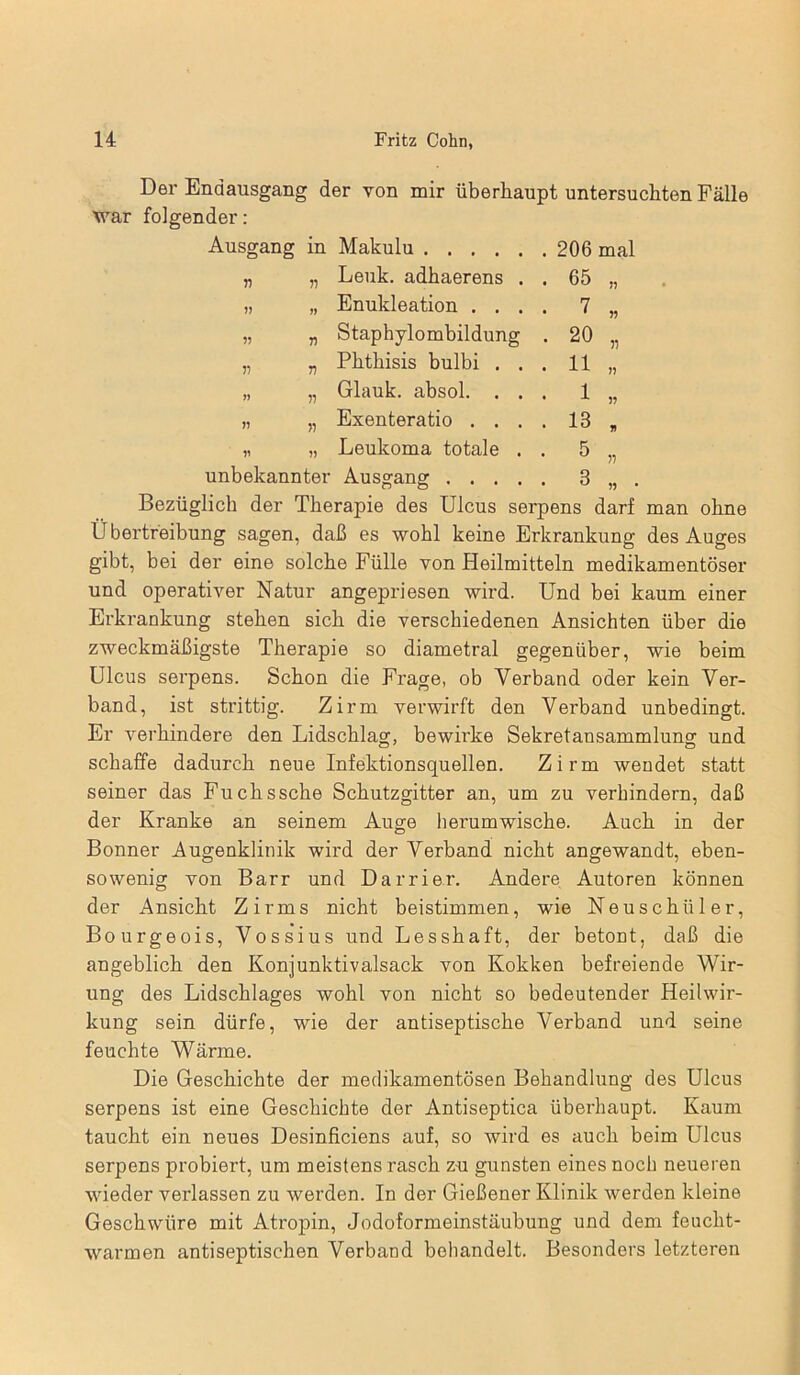 Der Endausgang der von mir überhaupt untersuchten Fälle war folgender: Ausgang in Makulu . 206 mal » „ Lenk, adhaerens . . 65 11 11 „ Enukleation . . . . 7 11 11 „ Staphylombildung . 20 51 n „ Phthisis bulbi . . . 11 11 » „ Glauk. absol. . . . 1 11 11 „ Exenteratio . . . . 13 U 11 „ Leukoma totale . . 5 11 unbekannter Ausgang .... . 3 11 Bezüglich der Therapie des Ulcus serpens darf man ohne Ü bertreibung sagen, daß es wohl keine Erkrankung des Auges gibt, bei der eine solche Fülle von Heilmitteln medikamentöser und operativer Natur angepriesen wird. Und bei kaum einer Erkrankung stehen sich die verschiedenen Ansichten über die zweckmäßigste Therapie so diametral gegenüber, wie beim Ulcus serpens. Schon die Frage, ob Verband oder kein Ver- band, ist strittig. Zirm verwirft den Verband unbedingt. Er verhindere den Lidschlag, bewirke Sekretansammlung und schaffe dadurch neue Infektionsquellen. Zirm wendet statt seiner das Fuchssche Schutzgitter an, um zu verhindern, daß der Kranke an seinem Auge herumwische. Auch in der Bonner Augenklinik wird der Verband nicht angewandt, eben- sowenig von Barr und Darrier. Andere Autoren können der Ansicht Zirms nicht beistimmen, wie Neuschüler, Bourgeois, Vossius und Lesshaft, der betont, daß die angeblich den Konjunktivalsack von Kokken befreiende Wir- ung des Lidschlages wohl von nicht so bedeutender Heilwir- kung sein dürfe, wie der antiseptische Verband und seine feuchte Wärme. Die Geschichte der medikamentösen Behandlung des Ulcus serpens ist eine Geschichte der Antiseptica überhaupt. Kaum taucht ein neues Desinficiens auf, so wird es auch beim Ulcus serpens probiert, um meistens rasch zu gunsten eines noch neueren wieder verlassen zu werden. In der Gießener Klinik werden kleine Geschwüre mit Atropin, Jodoformeinstäubung und dem feucht- warmen antiseptischen Verband behandelt. Besonders letzteren