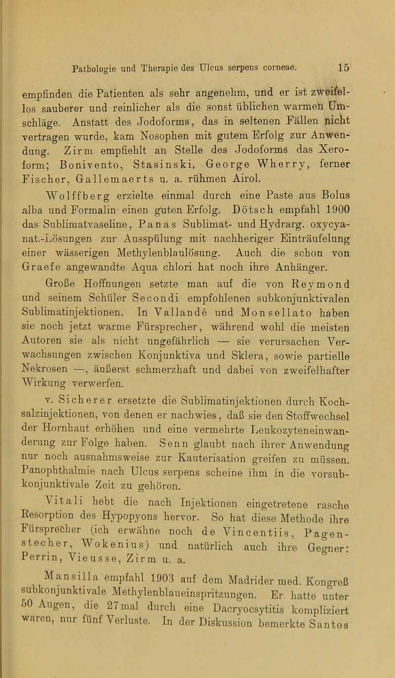 empfinden die Patienten als sehr angenehm, und er ist zweifel- los sauberer und reinlicher als die sonst üblichen warmen Um- schläge. Anstatt des Jodoforms, das in seltenen Fällen nicht vertragen wurde, kam Nosophen mit gutem Erfolg zur Anwen- dung. Zirm empfiehlt an Stelle des Jodoforms das Xero- form; Bonivento, Stasinski, George Wherry, ferner Fischer, Gallemaerts u. a. rühmen Airol. Wolffberg erzielte einmal durch eine Paste aus Bolus alba und Formalin einen guten Erfolg. Dötsch empfahl 1900 das Sublimatvaseline, P a n a s Sublimat- und Hydrai'g. oxycya- nat.-Lösungen zur Ausspülung mit nachheriger Einträufelung einer wässerigen Methylenblaulösung. Auch die schon von Graefe angewandte Aqua chlori hat noch ihre Anhänger. Große Hoffnungen setzte man auf die von Reymond und seinem Schüler Secondi empfohlenen subkonjunktivalen Sublimatinjektionen. In Vallande und Monsellato haben sie noch jetzt warme Fürsprecher, während wohl die meisten Autoren sie als nicht ungefährlich — sie verursachen Ver- wachsungen zwischen Konjunktiva und Sklera, sowie partielle Nekrosen —, äußerst schmerzhaft und dabei von zweifelhafter Wirkung verwerfen. v. Sicherer ersetzte die Sublimatinjektionen durch Koch- salziujektionen, von denen er nachwies , daß sie den Stoffwechsel der Hornhaut erhöhen und eine vermehrte Leukozyteneinwan- derung zur Folge haben. Senn glaubt nach ihrer Anwendung nur noch ausnahmsweise zur Kauterisation greifen zu müssen. Panophthalmie nach Ulcus serpens scheine ihm in die vorsub- konjunktivale Zeit zu gehören. Litali hebt die nach Injektionen eingetretene rasche Resorption des Hypopyons hervor. So hat diese Methode ihre Fürsprecher (ich erwähne noch deVincentiis, Pagen- stecher, Wok enius) und natürlich auch ihre Gegner: Perrin, Vieusse, Zirm u. a. Mansilla empfahl 1903 auf dem Madrider med. Konoreß subkonjunktivale Methylenblaueinspritzungen. Er hatte unter 50 Augen, die 27mal durch eine Dacryocsytitis kompliziert waren, nur fünf Verluste. In der Diskussion bemerkte Santos