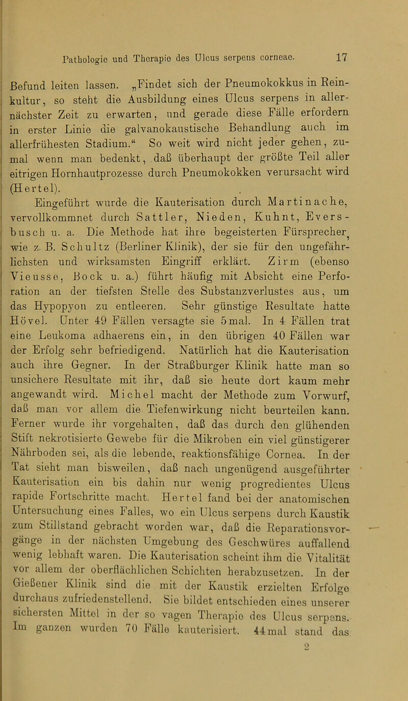 Befund leiten lassen. „Findet sich der Pneumokokkus in Rein- kultur, so steht die Ausbildung eines Ulcus serpens in aller- nächster Zeit zu erwarten, und gerade diese Fälle erfordern in erster Linie die galvanokaustische Behandlung auch im allerfrühesten Stadium.“ So weit wird nicht jeder gehen, zu- mal wenn man bedenkt, daß überhaupt der größte Teil aller eitrigen Hornhautprozesse durch Pneumokokken verursacht wird (Hertel). Eingeführt wurde die Kauterisation durcli Martinache, vervollkommnet durch Sattler, Nie den, Kuhnt, Evers- busch u. a. Die Methode hat ihre begeisterten Fürsprecher^ wie z. B. Schultz (Berliner Klinik), der sie für den ungefähr- lichsten und wirksamsten Eingriff erklärt. Zirm (ebenso Yieusse, Bock u. a.) führt häufig mit Absicht eine Perfo- ration an der tiefsten Stelle des Substanzverlustes aus, um das Hypopyon zu entleeren. Sehr günstige Resultate hatte Hövel. Unter 49 Fällen versagte sie 5mal. In 4 Fällen trat eine Leukoma adhaerens ein, in den übrigen 40 Fällen war der Erfolg sehr befriedigend. Natürlich hat die Kauterisation auch ihre Gegner. In der Straßburger Klinik hatte man so unsichere Resultate mit ihr, daß sie heute dort kaum mehr angewandt wird. Michel macht der Methode zum Vorwurf, daß man vor allem die Tiefenwirkung nicht beurteilen kann. Ferner wurde ihr vorgehalten, daß das durch den glühenden Stift nekrotisierte Gewebe für die Mikroben ein viel günstigerer Nährboden sei, als die lebende, reaktionsfähige Cornea. In der Tat sieht man bisweilen, daß nach ungenügend ausgeführter Kauterisation ein bis dahin nur wenig progredientes Ulcus rapide Fortschritte macht. Hertel fand bei der anatomischen Untersuchung eines I alles, wo ein 1 leus serpens durch Kaustik zum Stillstand gebracht worden war, daß die Reparationsvor- gänge in der nächsten Umgebung des Geschwüres auffallend wenig lebhaft waren. Die Kauterisation scheint ihm die Vitalität voi allem der oberflächlichen Schichten herabzusetzen. In der Gießener Klinik sind die mit der Kaustik erzielten Erfolge durchaus zufriedenstellend. Sie bildet entschieden eines unserer sichersten Mittel in der so vagen Therapio des Ulcus serpens. Im ganzen wurden 70 Fälle kauterisiert. 44 mal stand das 2