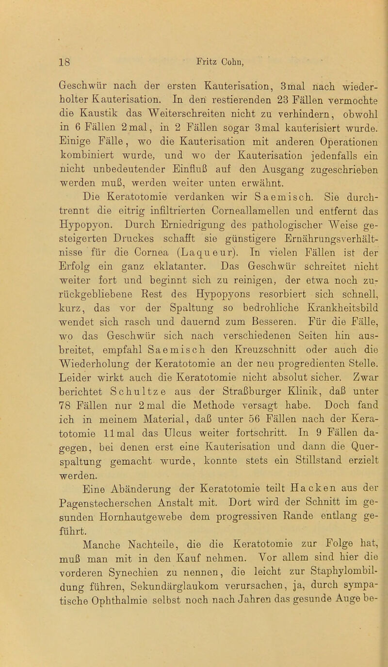 Geschwür nach der ersten Kauterisation, 3mal nach wieder- holter Kauterisation. In den restierenden 23 Fällen vermochte die Kaustik das Weiterschreiten nicht zu verhindern, obwohl in 6 Fällen 2mal, in 2 Fällen sogar 3mal kauterisiert wurde. Einige Fälle, wo die Kauterisation mit anderen Operationen kombiniert wurde, und wo der Kauterisation jedenfalls ein nicht unbedeutender Einfluß auf den Ausgang zugeschrieben werden muß, werden weiter unten erwähnt. Die Keratotomie verdanken -wir Saemisch. Sie durch- trennt die eitrig infiltrierten Corneallamellen und entfernt das Hypopyon. Durch Erniedrigung des pathologischer Weise ge- steigerten Druckes schafft sie günstigere Ernährungsverhält- nisse für die Cornea (Laqueur). In vielen Fällen ist der Erfolg ein ganz eklatanter. Das Geschwür schreitet nicht weiter fort und beginnt sich zu reinigen, der etwa noch zu- rückgebliebene Rest des Hypopyons resorbiert sich schnell, kurz, das vor der Spaltung so bedrohliche Krankheitsbild wendet sich rasch und dauernd zum Besseren. Für die Fälle, wo das Geschwür sich nach verschiedenen Seiten hin aus- breitet, empfahl Saemisch den Kreuzschnitt oder auch die Wiederholung der Keratotomie an der neu progredienten Stelle- Leider wirkt auch die Keratotomie nicht absolut sicher. Zwar berichtet Schultz e aus der Straßburger Klinik, daß unter 78 Fällen nur 2 mal die Methode versagt habe. Doch fand ich in meinem Material, daß unter 56 Fällen nach der Kera- totomie 11 mal das Ulcus weiter fortschritt. In 9 Fällen da- gegen, bei denen erst eine Kautei'isation und dann die Quer- spaltung gemacht wurde, konnte stets ein Stillstand erzielt werden. Eine Abänderung der Keratotomie teilt Hacken aus der Pagenstecherschen Anstalt mit. Dort wird der Schnitt im ge- sunden Hornhautgewebe dem progressiven Rande entlang ge- führt. Manche Nachteile, die die Keratotomie zur Folge hat, muß man mit in den Kauf nehmen. A^or allem sind hier die vorderen Synechien zu nennen, die leicht zur Staphylombil- dung führen, Sekundärglaukom verursachen, ja, durch sympa- tische Ophthalmie selbst noch nach Jahren das gesunde Auge be-