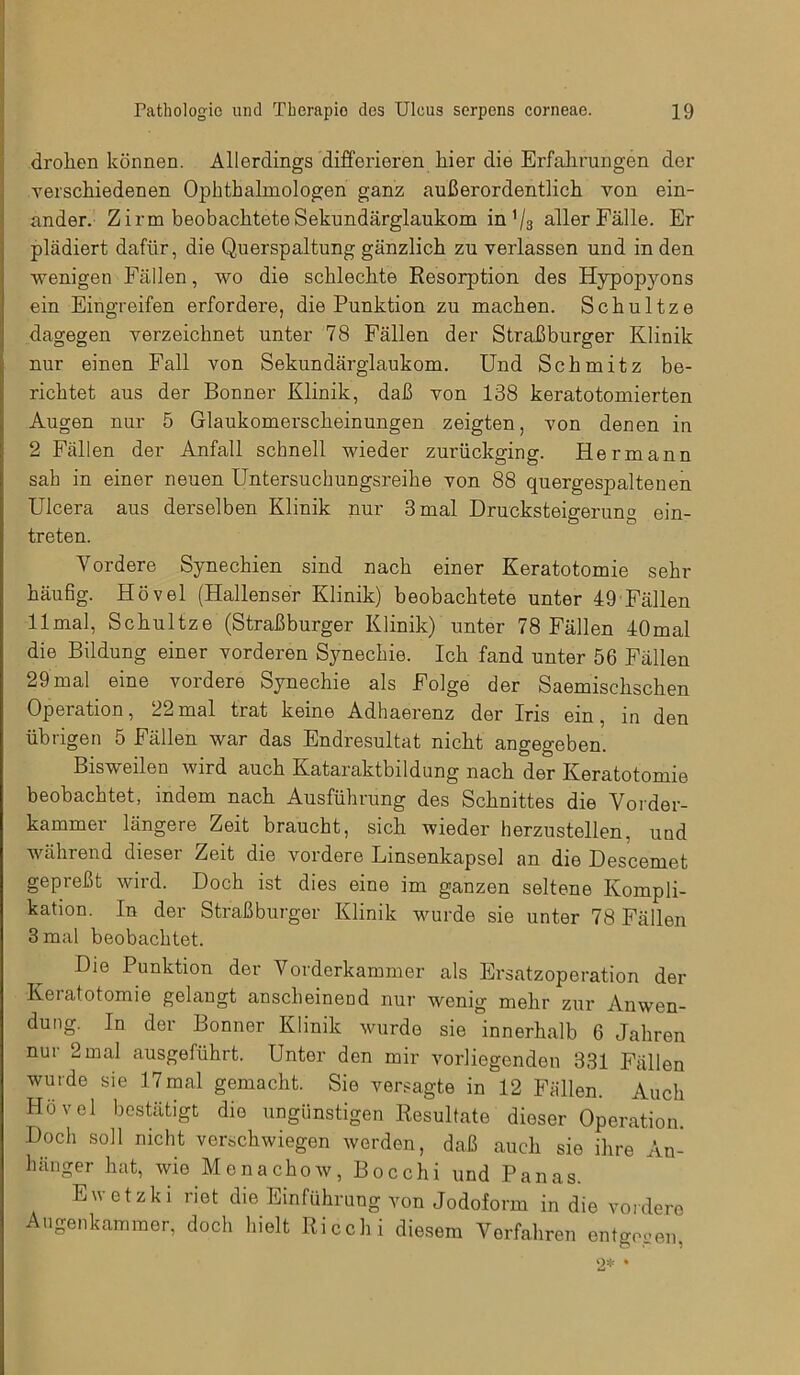 drohen können. Allerdings differieren hier die Erfahrungen der verschiedenen Ophthalmologen ganz außerordentlich von ein- ander. Zirm beobachtete Sekundärglaukom in '/3 aller Fälle. Er plädiert dafür, die Querspaltung gänzlich zu verlassen und in den wenigen Fällen, wo die schlechte Resorption des Hypop3mns ein Eingreifen erfordere, die Punktion zu machen. Schultze dagegen verzeichnet unter 78 Fällen der Straßburger Klinik nur einen Fall von Sekundärglaukom. Und Schmitz be- richtet aus der Bonner Klinik, daß von 138 keratotomierten Augen nur 5 Glaukomerscheinungen zeigten, von denen in 2 Fällen der Anfall schnell wieder zurückging. Hermann sah in einer neuen Untersuchungsreihe von 88 quergespaltenen Ulcera aus derselben Klinik nur 3 mal Drucksteigerung ein- treten. Yordere Synechien sind nach einer Keratotomie sehr häufig. Hövel (Hallenser Klinik) beobachtete unter 49 Fällen 11 mal, Schultze (Straßburger Klinik) unter 78 Fällen 40mal die Bildung einer vorderen Synechie. Ich fand unter 56 Fällen 29 mal eine vordere Synechie als Folge der Saemischschen Operation, 22mal trat keine Adhaerenz der Iris ein, in den übrigen 5 Fällen war das Endresultat nicht angegeben. Bisweilen wird auch Kataraktbildung nach der Keratotomie beobachtet, indem nach Ausführung des Schnittes die Vorder- kammer längere Zeit braucht, sich wieder herzustellen, und während dieser Zeit die vordere Linsenkapsel an die Descemet gepreßt wird. Doch ist dies eine im ganzen seltene Kompli- kation. In der Straßburger Klinik wurde sie unter 78 Fällen 3 mal beobachtet. Die Punktion der Vorderkammer als Ersatzoperation der Keratotomie gelangt anscheinend nur wenig mehr zur Anwen- dung. In der Bonner Klinik wurde sie innerhalb 6 Jahren nur 2 mal ausgeführt. Unter den mir vorliegenden 331 Fällen wurde sie 17mal gemacht. Sie versagte in 12 Fällen. Auch Hövel bestätigt die ungünstigen Resultate dieser Operation. Doch soll nicht verschwiegen werden, daß auch sie ihre An- hänger hat, wie Menachow, Bocchi und Panas. Ewetzki riet die Einführung von Jodoform in die vordere Augenkammer, doch hielt Ricchi diesem Vorfahren entgegen, 2* •
