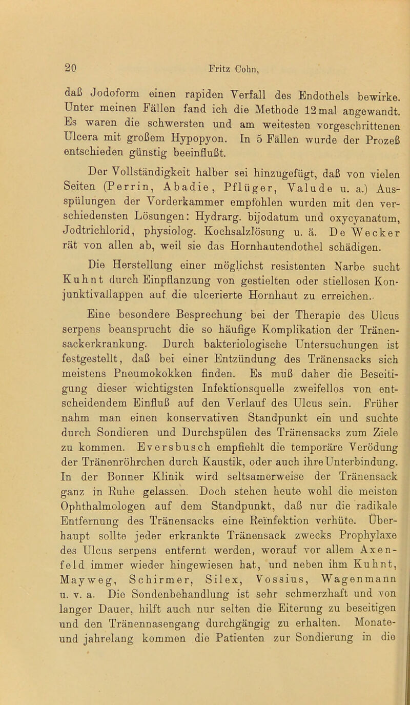 daß Jodoform einen rapiden Verfall des Endothels bewirke. Unter meinen Fällen fand ich die Methode 12mal angewandt. Es waren die schwersten und am weitesten vorgeschrittenen Ulcera mit großem Hypopyon. In 5 Fällen wurde der Prozeß entschieden günstig beeinflußt. Der Vollständigkeit halber sei hinzugefügt, daß von vielen Seiten (Perrin, Abadie, Pflüger, Valude u. a.) Aus- spülungen der Vorderkammer empfohlen wurden mit den ver- schiedensten Lösungen: Hydrarg. bijodatum und oxycyanatum, Jodtrichlorid, physiolog. Kochsalzlösung u. ä. De Wecker rät von allen ab, weil sie das Hornhautendothel schädigen. Die Herstellung einer möglichst resistenten Narbe sucht Kuh nt durch Einpflanzung von gestielten oder stiellosen Kon- junktivallappen auf die ulcerierte Hornhaut zu erreichen.. Eine besondere Besprechung bei der Therapie des Ulcus serpens beansprucht die so häufige Komplikation der Tränen- sackerkrankung. Durch bakteriologische Untersuchungen ist festgestellt, daß bei einer Entzündung des Tränensacks sich meistens Pneumokokken finden. Es muß daher die Beseiti- gung dieser wichtigsten Infektionsquelle zweifellos von ent- scheidendem Einfluß auf den Verlauf des Ulcus sein. Früher nahm man einen konservativen Standpunkt ein und suchte durch Sondieren und Durchspülen des Tränensacks zum Ziele zu kommen. Eversbusch empfiehlt die temporäre Verödung der Tränenröhrchen durch Kaustik, oder auch ihre Unterbindung. In der Bonner Klinik wird seltsamerweise der Tränensack ganz in Ruhe gelassen. Doch stehen heute wohl die meisten Ophthalmologen auf dem Standpunkt, daß nur die radikale Entfernung des Tränensacks eine Reinfektion verhüte. Über- haupt sollte jeder erkrankte Tränensack zwecks Prophylaxe des Ulcus serpens entfernt werden, worauf vor allem Axen- feld immer wieder hingewiesen hat, und neben ihm Kuhnt, Mayweg, Schirmer, Silex, Vossius, Wagenmann u. v. a. Die Sondenbehandlung ist sehr schmerzhaft und von langer Dauer, hilft auch nur selten die Eiterung zu beseitigen und den Tränennasengang durchgängig zu erhalten. Monate- und jahrelang kommen die Patienten zur Sondierung in die