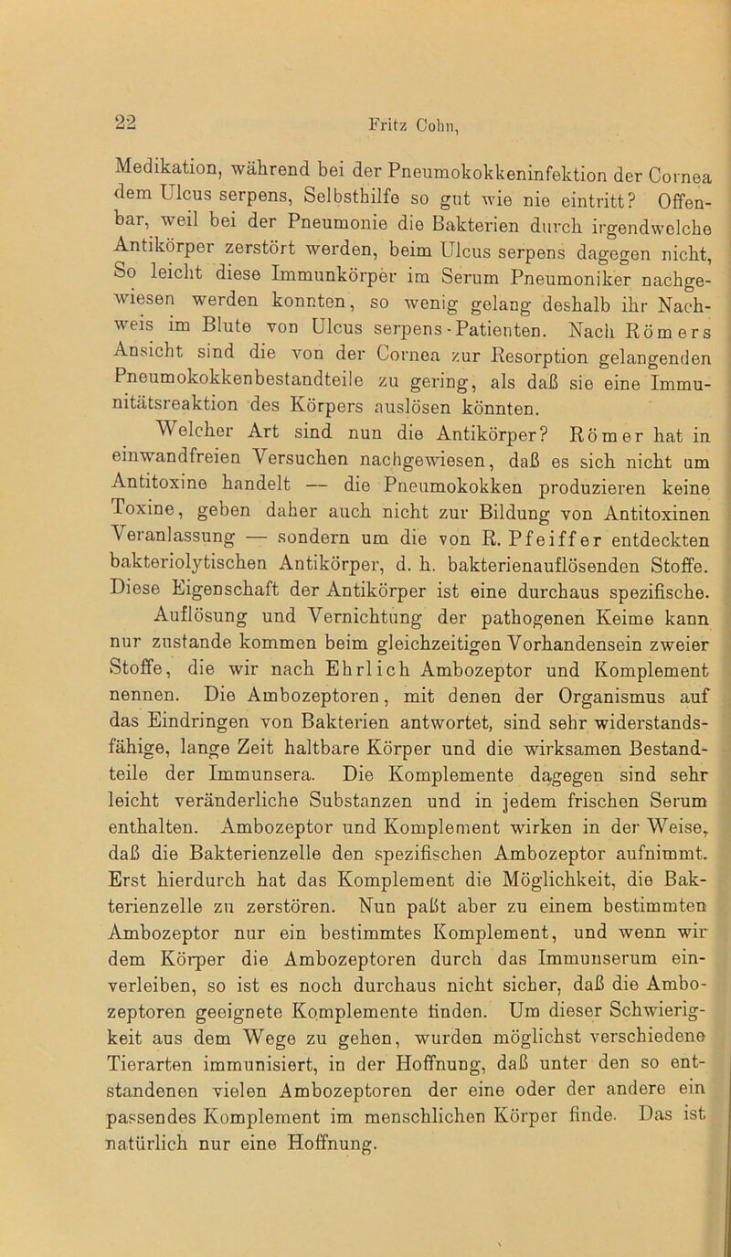Medikation, während bei der Pneumokokkeninfektion der Cornea dem Ulcus serpens, Selbsthilfe so gut wie nie eintritt? Offen- bar, weil bei der Pneumonie die Bakterien durch irgendwelche Antikörper zerstört werden, beim Ulcus serpens dagegen nicht, So leicht diese Immunkörper im Serum Pneumoniker nachge- wiesen werden konnten, so wenig gelang deshalb ihr Nach- weis im Blute von Ulcus serpens - Patienten. Nach Römers Ansicht sind die von der Cornea zur Resorption gelangenden Pneumokokkenbestandteile zu gering, als daß sie eine Immu- nitätsreaktion des Körpers auslösen könnten. Welcher Art sind nun die Antikörper? Römer hat in einwandfreien Versuchen nachgewiesen, daß es sich nicht um Antitoxine handelt — die Pneumokokken produzieren keine Toxine, geben daher auch nicht zur Bildung von Antitoxinen Veranlassung — sondern um die von R. Pfeiffer entdeckten bakteriolytischen Antikörper, d. h. bakterienauflösenden Stoffe. Diese Eigenschaft der Antikörper ist eine durchaus spezifische. Auflösung und Vernichtung der pathogenen Keime kann nur zustande kommen beim gleichzeitigen Vorhandensein zweier Stoffe, die wir nach Ehrlich Ambozeptor und Komplement nennen. Die Ambozeptoren, mit denen der Organismus auf das Eindringen von Bakterien antwortet, sind sehr widerstands- fähige, lange Zeit haltbare Körper und die wirksamen Bestand- teile der Immunsera. Die Komplemente dagegen sind sehr leicht veränderliche Substanzen und in jedem frischen Serum enthalten. Ambozeptor und Komplement wirken in der Weise, daß die Bakterienzelle den spezifischen Ambozeptor aufnimmt. Erst hierdurch hat das Komplement die Möglichkeit, die Bak- terienzelle zu zerstören. Nun paßt aber zu einem bestimmten Ambozeptor nur ein bestimmtes Komplement, und wenn wir dem Körper die Ambozeptoren durch das Immunserum ein- verleiben, so ist es noch durchaus nicht sicher, daß die Ambo- zeptoren geeignete Komplemente finden. Um dieser Schwierig- keit aus dem Wege zu gehen, wurden möglichst verschiedene Tierarten immunisiert, in der Hoffnung, daß unter den so ent- standenen vielen Ambozeptoren der eine oder der andere ein passendes Komplement im menschlichen Körper finde. Das ist natürlich nur eine Hoffnung.