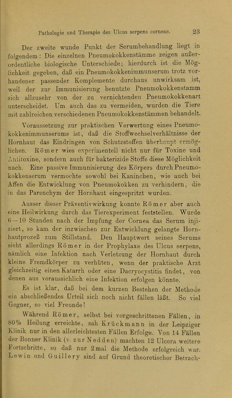 Der zweite wunde Punkt der Serumbehandlung liegt in folgendem : Die einzelnen Pneumokokkenstämme zeigen außer- ordentliche biologische Unterschiede; hierdurch ist die Mög- lichkeit gegeben, daß ein Pneumokokkenimmunserum trotz vor- handener passender Komplemente durchaus unwirksam ist, weil der zur Immunisierung benutzte Pneumokokkenstamm sich allzusehr von der zu vernichtenden Pneumokokkenart unterscheidet. Um auch das zu vermeiden, wurden die Tiere mit zahlreichen verschiedenen Pneumokokkenstämmen behandelt. Voraussetzung zur praktischen Verwertung eines Pneumo- kokkenimmunserums ist, daß die Stoffwechselverhältnisse der Hornhaut das Eindringen von Schutzstoffen überhaupt ermög- lichen. Römer wies experimentell nicht nur für Toxine und Antitoxine, sondern auch für bakterizide Stoffe diese Möglichkeit nach. Eine passive Immunisierung des Körpers durch Pneumo- kokkenserum vermochte sowohl bei Kaninchen, wie auch bei Affen die Entwicklung von Pneumokokken zu verhindern, die in das Parenchym der Hornhaut eingespritzt wurden. Ausser dieser Präventivwirkung konnte Römer aber auch eine Heilwirkung durch das Tierexperiment feststellen. Wurde 6—10 Stunden nach der Impfung der Cornea das Serum inji- ziert, so kam der inzwischen zur Entwicklung gelangte Horn- hautprozeß zum Stillstand. Den Hauptwert seines Serums sieht allerdings Römer in der Prophylaxe des Ulcus serpens, nämlich eine Infektion nach Verletzung der Hornhaut durch kleine Fremdkörper zu verhüten, wenn der praktische Arzt gleichzeitig einen Katarrh oder eine Dacryocystitis findet, von denen aus voraussichlich eine Infektion erfolgen könnte. Es ist klar, daß bei dem kurzen Bestehen der Methode ein abschließendes Urteil sich noch nicht fällen läßt. So viel Gegner, so viel Freunde! Während Römer, selbst bei vorgeschrittenen Fällen, in 80% Heilung erreichte, sah Krückmann in der Leipziger Klinik nur in den allerleichtesten Fällen Erfolge. Von 14 Fällen der Bonner Klinik (v. zur Nedden) machten 12 Ulcera weitere Fortschritte, so daß nur 2 mal die Methode erfolgreich war. Lew in und Guillery sind auf Grund theoretischer Betrach-