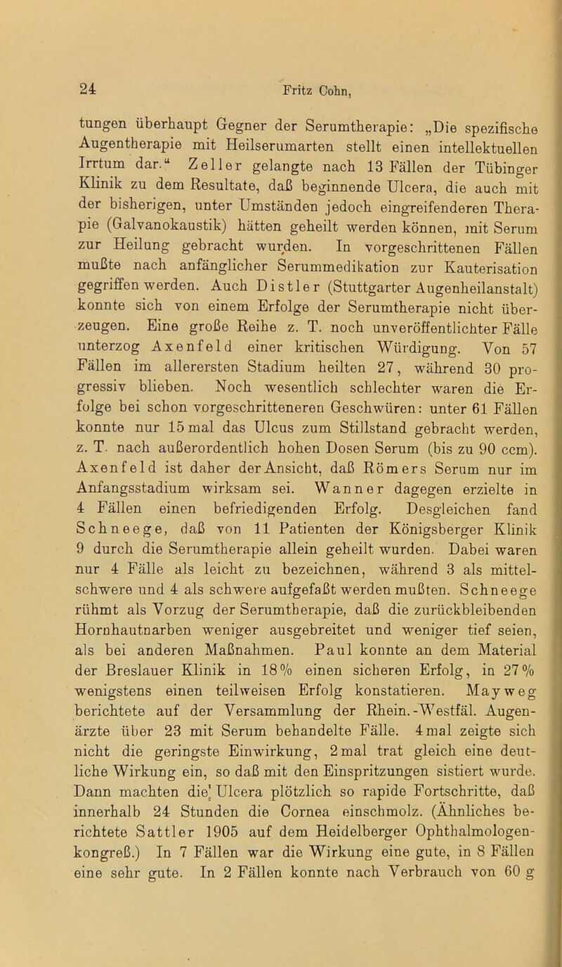 tungen überhaupt Gegner der Serumtherapie: „Die spezifische Augentherapie mit Heilserumarten stellt einen intellektuellen Irrtum dar.“ Zeller gelangte nach 13 Fällen der Tübinger Klinik zu dem Resultate, daß beginnende Ulcera, die auch mit der bisherigen, unter Umständen jedoch eingreifenderen Thera- pie (Galvanokaustik) hätten geheilt werden können, mit Serum zur Heilung gebracht wurden. In vorgeschrittenen Fällen mußte nach anfänglicher Serummedikation zur Kauterisation gegriffen werden. Auch Distier (Stuttgarter Augenheilanstalt) konnte sich von einem Erfolge der Serumtherapie nicht über- zeugen. Eine große Reihe z. T. noch unveröffentlichter Fälle unterzog Axenfeld einer kritischen Würdigung. Von 57 Fällen im allerersten Stadium heilten 27, während 30 pro- gressiv blieben. Noch wesentlich schlechter waren die Er- folge bei schon vorgeschritteneren Geschwüren: unter 61 Fällen konnte nur 15 mal das Ulcus zum Stillstand gebracht werden, z. T. nach außerordentlich hohen Dosen Serum (bis zu 90 ccm). Axenfeld ist daher der Ansicht, daß Römers Serum nur im Anfangsstadium wirksam sei. Wann er dagegen erzielte in 4 Fällen einen befriedigenden Erfolg. Desgleichen fand Schneege, daß von 11 Patienten der Königsberger Klinik 9 durch die Serumtherapie allein geheilt wurden. Dabei waren nur 4 Fälle als leicht zu bezeichnen, während 3 als mittel- schwere und 4 als schwere aufgefaßt werden mußten. Schneege rühmt als Vorzug der Serumtherapie, daß die zurückbleibenden Hornhautnarben weniger ausgebreitet und weniger tief seien, als bei anderen Maßnahmen. Paul konnte an dem Material der Breslauer Klinik in 18% einen sicheren Erfolg, in 27% wenigstens einen teilweisen Erfolg konstatieren. May weg berichtete auf der Versammlung der Rhein.-Westfäl. Augen- ärzte über 23 mit Serum behandelte Fälle. 4 mal zeigte sich nicht die geringste Einwirkung, 2mal trat gleich eine deut- liche Wirkung ein, so daß mit den Einspritzungen sistiert wurde. Dann machten die' Ulcera plötzlich so rapide Fortschritte, daß innerhalb 24 Stunden die Cornea einschmolz. (Ähnliches be- richtete Sattler 1905 auf dem Heidelberger Ophthalmologen- kongreß.) In 7 Fällen war die Wirkung eine gute, in 8 Fällen eine sehr gute. In 2 Fällen konnte nach Verbrauch von 60 g