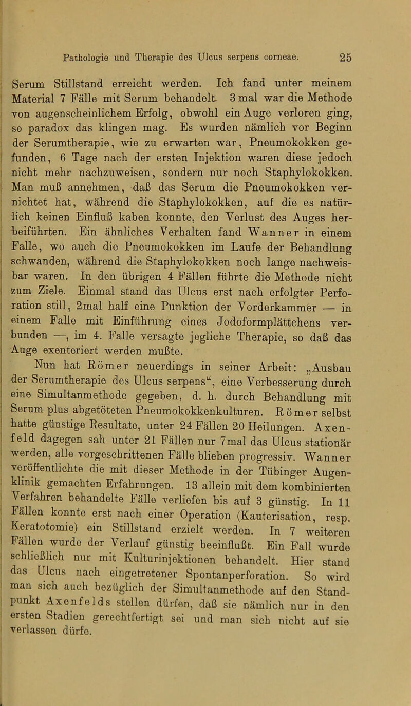Serum Stillstand erreicht werden. Ich fand unter meinem Material 7 Fälle mit Serum behandelt. 8 mal war die Methode von augenscheinlichem Erfolg, obwohl ein Auge verloren ging, so paradox das klingen mag. Es wurden nämlich vor Beginn der Serumtherapie, wie zu erwarten war, Pneumokokken ge- funden, 6 Tage nach der ersten Injektion waren diese jedoch nicht mehr nachzuweisen, sondern nur noch Staphylokokken. Man muß annehmen, daß das Serum die Pneumokokken ver- nichtet hat, während die Staphylokokken, auf die es natür- lich keinen Einfluß kaben konnte, den Verlust des Auges her- beiführten. Ein ähnliches Verhalten fand Wan ne r in einem Falle, wo auch die Pneumokokken im Laufe der Behandlung schwanden, während die Staphylokokken noch lange nachweis- bar waren. In den übrigen 4 Fällen führte die Methode nicht zum Ziele. Einmal stand das Ulcus erst nach erfolgter Perfo- ration still, 2mal half eine Punktion der Vorderkammer — in einem Falle mit Einführung eines Jodoformplättchens ver- bunden —, im 4. Falle versagte jegliche Therapie, so daß das Auge exenteriert werden mußte. Nun hat Römer neuerdings in seiner Arbeit: „Ausbau i der Serumtherapie des Ulcus serpens“, eine Verbesserung durch eine Simultanmethode gegeben, d. h. durch Behandlung mit Serum plus abgetöteten Pneumokokkenkulturen. Römer selbst hatte günstige Resultate, unter 24 Fällen 20 Heilungen. Axen- feld dagegen sah unter 21 Fällen nur 7mal das Ulcus stationär werden, alle vorgeschrittenen Fälle blieben progressiv. Wanner verölfentlichte die mit dieser Methode in der Tübinger Augen- klinik gemachten Erfahrungen. 13 allein mit dem kombinierten Verfahren behandelte Fälle verliefen bis auf 3 günstig. In 11 Fällen konnte erst nach einer Operation (Kauterisation, resp. Keratotomie) ein Stillstand erzielt werden. In 7 weiteren Fällen wurde der Verlauf günstig beeinflußt. Ein Fall wurde schließlich nur mit Kulturinjektionen behandelt. Hier stand das Ulcus nach eingetretener Spontanperforation. So wird man sich auch bezüglich der Simultanmethode auf den Stand- punkt Axenfelds stellen dürfen, daß sie nämlich nur in den ersten Stadien gerechtfertigt sei und man sich nicht auf sie verlassen dürfe.