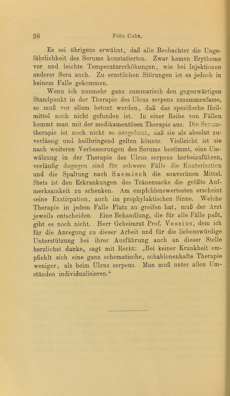 Es sei übrigens erwähnt, daß alle Beobachter die Unge- fährlichkeit des Serums konstatierten. Zwar kamen Erytheme vor und leichte Temperaturerhöhungen, wie bei Injektionen anderer Sera auch. Zu ernstlichen Störungen ist es jedoch in keinem Falle gekommen. Wenn ich nunmehr ganz summarisch den gegenwärtigen Standpunkt in der Therapie des Ulcus serpens zusammenfasse, so muß vor allem betont werden, daß das spezifische Heil- mittel noch nicht gefunden ist. In einer Reihe von Fällen kommt man mit der medikamentösen Therapie aus. Die Serum- therapie ist noch nicht so ausgebaut, daß sie als absolut zu- verlässig und heilbringend gelten könnte. Vielleicht ist sie nach weiteren Verbesserungen des Serums bestimmt, eine Um- wälzung in der Therapie des Ulcus serpens herbeizuführen, vorläufig dagegen sind für schwere Fälle die Kauterisation und die Spaltung nach Saemisch die souveränen Mittel. Stets ist den Erkrankungen des Tränensacks die größte Auf- merksamkeit zu schenken. Am empfehlenswertesten erscheint seine Exstirpation, auch im prophylaktischen Sinne. Welche Therapie in jedem Falle Platz zu greifen hat, muß der Arzt jeweils entscheiden. Eine Behandlung, die für alle Fälle paßt, gibt es noch nicht. Herr Geheimrat Prof. Vossius, dem ich für die Anregung zu dieser Arbeit und für die liebenswürdige Unterstützung bei ihrer Ausführung auch an dieser Stelle herzlichst danke, sagt mit Recht: „Bei keiner Krankheit em- pfiehlt sich eine ganz schematische, schablonenhafte Therapie weniger, als beim Ulcus serpens. Man muß unter allen Um- ständen individualisieren.“