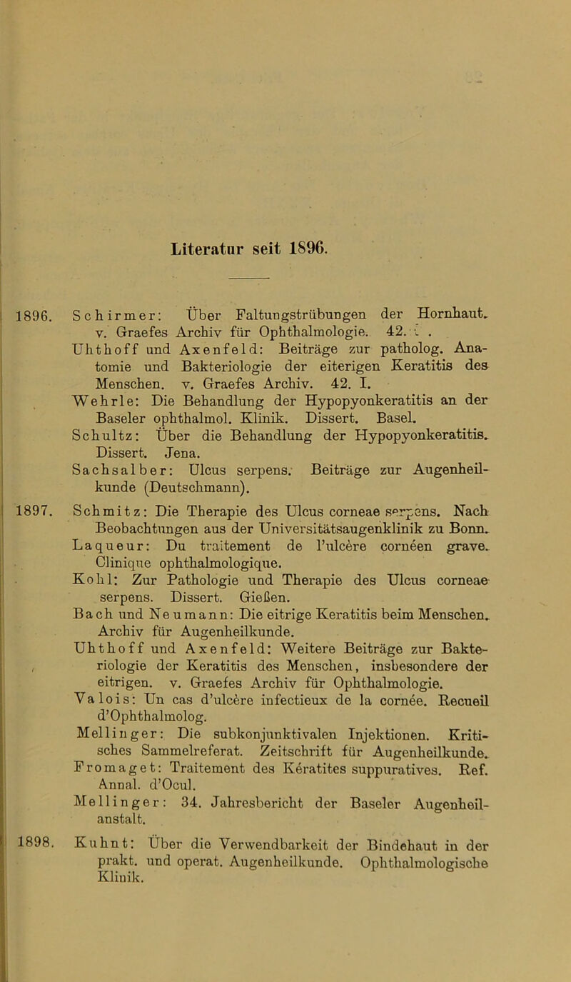 Literatur seit 1896. Schirmer: Über Faltuugstr Übungen der Hornhaut, y. Graefes Archiv für Ophthalmologie. 42. ü . Uhthoff und Axenfeld: Beiträge zur patholog. Ana- tomie und Bakteriologie der eiterigen Keratitis des Menschen, v. Graefes Archiv. 42. I. Wehrle: Die Behandlung der Hypopyonkeratitis an der Baseler ophthalmol. Klinik. Dissert. Basel. Schultz: Über die Behandlung der Hypopyonkeratitis. Dissert. Jena. Sachsalber: Ulcus serpens. Beiträge zur Augenheil- kunde (Deutschmann). Schmitz: Die Therapie des Ulcus corneae serpens. Nach Beobachtungen aus der Universitätsaugenklinik zu Bonn. Laqueur: Du traitement de l’ulcere corneen grave. Clinique ophthalmologique. Kohl: Zur Pathologie und Therapie des Ulcus corneae serpens. Dissert. Gießen. Bach und Neu mann: Die eitrige Keratitis beim Menschen. Archiv für Augenheilkunde. Uhthoff und Axenfeld: Weitere Beiträge zur Bakte- riologie der Keratitis des Menschen, insbesondere der eitrigen, v. Graefes Archiv für Ophthalmologie. Valois: Un cas d’ulcäre infectieux de la cornee. Recueil d’ Ophthalmolog. Mellinger: Die subkonjunktivalen Injektionen. Kriti- sches Sammelreferat. Zeitschrift für Augenheilkunde. Fromaget: Traitement des Keratites suppuratives. Ref. Annal. d’Ocul. Mellinger: 34. Jahresbericht der Baseler Augenheil- anstalt. Kuhnt: Über die Verwendbarkeit der Bindehaut in der prakt. und operat. Augenheilkunde. Ophthalmologische Klinik.