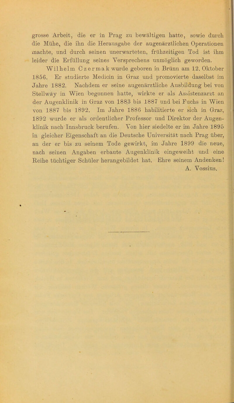 grosse Arbeit, die er in Prag zu bewältigen batte, sowie durch die Mühe, die ihn die Herausgabe der augenärztlichen Operationen machte, und durch seinen unerwarteten, frühzeitigen Tod ist ihm leider die Erfüllung seines Versprechens unmöglich geworden. Wilhelm Czermak wurde geboren in Brünn am 12. Oktober 1856. Er studierte Medicin in Graz und promovierte daselbst im Jahre 1882. Nachdem er seine augenärztliche Ausbildung bei von Stellwäy in Wien begonnen hatte, wirkte er als Assistenzarzt an der Augenklinik in Graz von 188.3 bis 1887 und bei Puchs in Wien von 1887 bis 1892. Im Jahre 1886 habilitierte er sich in Graz, 1892 wurde er als ordentlicher Professor und Direktor der Augen- klinik nach Innsbruck berufen. Von hier siedelte er im Jahre 1895 in gleicher Eigenschaft an die Deutsche Universität nach Prag über, an der er bis zu seinem Tode gewirkt, im Jahre 1899 die neue, nach seinen Angaben erbaute Augenklinik eingeweiht und eine Reihe tüchtiger Schüler herangebildet hat. Ehre seinem Andenken! A. Vossius.