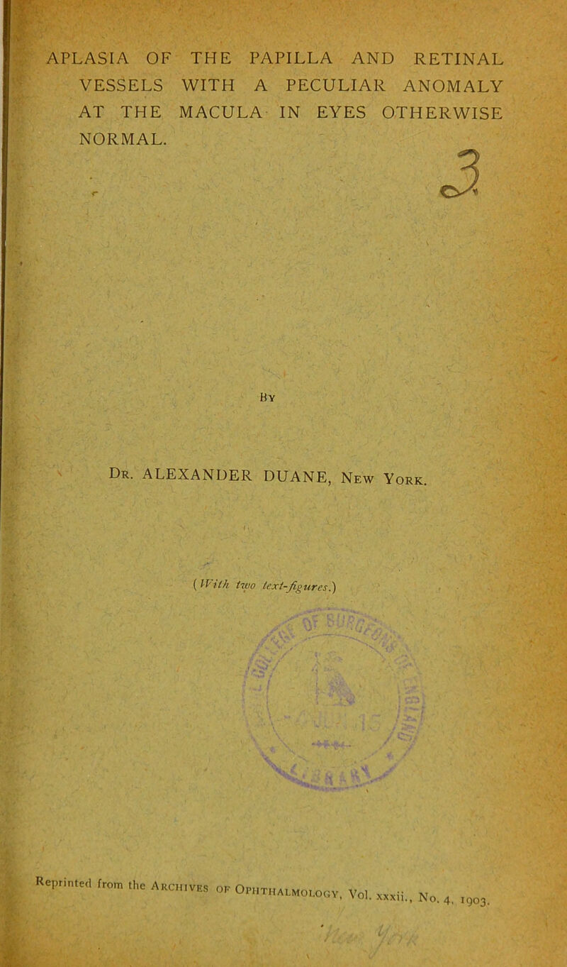 APLASIA OF THE PAPILLA AND RETINAL VESSELS WITH A PECULIAR ANOMALY AT THE MACULA IN EYES OTHERWISE NORMAL. By Dr. ALEXANDER DUANE, New York. ( With two text-figures !) Reprinted from the Archives oe Ophthalmology, Vol. xxxii.. No. 4, 1903.