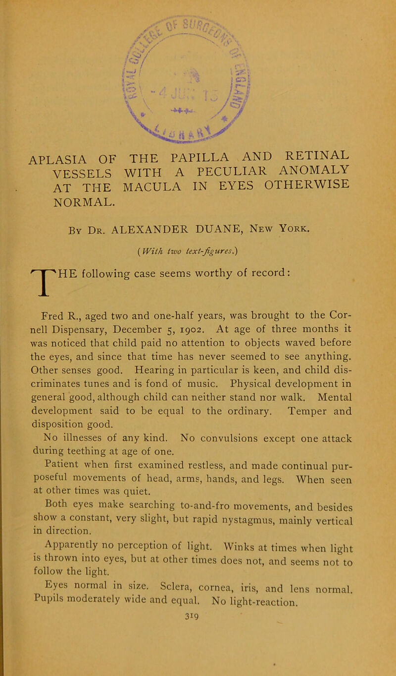 CO \ . \ Vr V < crs; r-S / >- b /zzf / Cx' JL J? APLASIA OF THE PAPILLA AND RETINAL VESSELS WITH A PECULIAR ANOMALY AT THE MACULA IN EYES OTHERWISE NORMAL. By Dr. ALEXANDER DUANE, New York. ( With two text-figures.') r ^'HE following case seems worthy of record: Fred R., aged two and one-half years, was brought to the Cor- nell Dispensary, December 5, 1902. At age of three months it was noticed that child paid no attention to objects waved before the eyes, and since that time has never seemed to see anything. Other senses good. Hearing in particular is keen, and child dis- criminates tunes and is fond of music. Physical development in general good, although child can neither stand nor walk. Mental development said to be equal to the ordinary. Temper and disposition good. No illnesses of any kind. No convulsions except one attack during teething at age of one. Patient when first examined restless, and made continual pur- poseful movements of head, arms, hands, and legs. When seen at other times was quiet. Both eyes make searching to-and-fro movements, and besides show a constant, very slight, but rapid nystagmus, mainly vertical in direction. Apparently no perception of light. Winks at times when light is thrown into eyes, but at other times does not, and seems not to follow the light. Eyes normal in size. Sclera, cornea, iris, and lens normal. Pupils moderately wide and equal. No light-reaction.