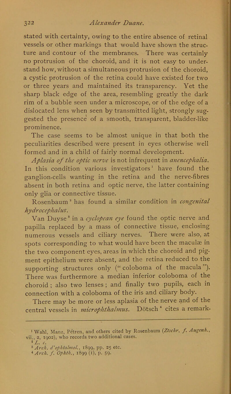 stated with certainty, owing to the entire absence of retinal vessels or other markings that would have shown the struc- ture and contour of the membranes. There was certainly no protrusion of the choroid, and it is not easy to under- stand how, without a simultaneous protrusion of the choroid, a cystic protrusion of the retina could have existed for two or three years and maintained its transparency. Yet the sharp black edge of the area, resembling greatly the dark rim of a bubble seen under a microscope, or of the edge of a dislocated lens when seen by transmitted light, strongly sug- gested the presence of a smooth, transparent, bladder-like prominence. The case seems to be almost unique in that both the peculiarities described were present in eyes otherwise well formed and in a child of fairly normal development. Aplasia of the optic nerve is not infrequent in anencephalia. In this condition various investigators1 have found the ganglion-cells wanting in the retina and the nerve-fibres absent in both retina and optic nerve, the latter containing only glia or connective tissue. Rosenbaum 2 has found a similar condition in congeriital hydrocephalus. Van Duyse3 in a cyclopean eye found the optic nerve and papilla replaced by a mass of connective tissue, enclosing numerous vessels and ciliary nerves. There were also, at spots corresponding to what would have been the maculae in the two component eyes, areas in which the choroid and pig- ment epithelium were absent, and the retina reduced to the supporting structures only (“ coloboma of the macula ). There was furthermore a median inferior coloboma of the choroid ; also two lenses ; and finally two pupils, each in connection with a coloboma of the iris and ciliary body. There may be more or less aplasia of the nerve and of the central vessels in microphthahnus. Dotsch 4 cites a remark- 1 Wahl, Manz, Petren, and others cited by Rosenbaum (Ztschr. f. Augenh., vii , 2, 1902), who records two additional cases. 2Z. r. 3 Arch, d'ophtalmol., 1899, pp. 25 etc. 4 Arch. f. Ophtk., 1899 (r), p. 59-