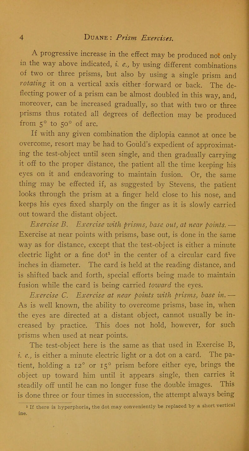 A progressive increase in the effect may be produced not only | in the way above indicated, i. e., by using different combinations j of two or three prisms, but also by using a single prism and ' rotating it on a vertical axis either forward or back. The de- flecting power of a prism can be almost doubled in this way, and, moreover, can be increased gradually, so that with two or three prisms thus rotated all degrees of deflection may be produced from 5° to 50° of arc. If with any given combination the diplopia cannot at once be overcome, resort may be had to Gould’s expedient of approximat- ing the test-object until seen single, and then gradually carrying it off to the proper distance, the patient all the time keeping his eyes on it and endeavoring to maintain fusion. Or, the same thing may be effected if, as suggested by Stevens, the patient looks through the prism at a finger held close to his nose, and keeps his eyes fixed sharply on the finger as it is slowly carried out toward the distant object. Exercise B. Exercise zmth prisms, base out, at near points. — Exercise at near points with prisms, base out, is done in the same way as for distance, except that the test-object is either a minute electric light or a fine dot’^ in the center of a circular card five inches in diameter. The card is held at the reading distance, and j is shifted back and forth, special efforts being made to maintain ! fusion while the card is being carried toward the eyes. | Exercise C. Exercise at near points zmth prisms, base in. — ] As is well known, the ability to overcome prisms, base in, when | the eyes are directed at a distant object, cannot usually be in- I creased by practice. This does not hold, however, for such prisms when used at near points. The test-object here is the same as that used in Exercise B, i. e., is either a minute electric light or a dot on a card. The pa- tient, holding a 12° or 15° prism before either eye, brings the object up toward him until it appears single, then carries it steadily off until he can no longer fuse the double images. This is done three or four times in succession, the attempt always being * If there is hyperphoria, the dot may conveniently be replaced by a short vertical ine.