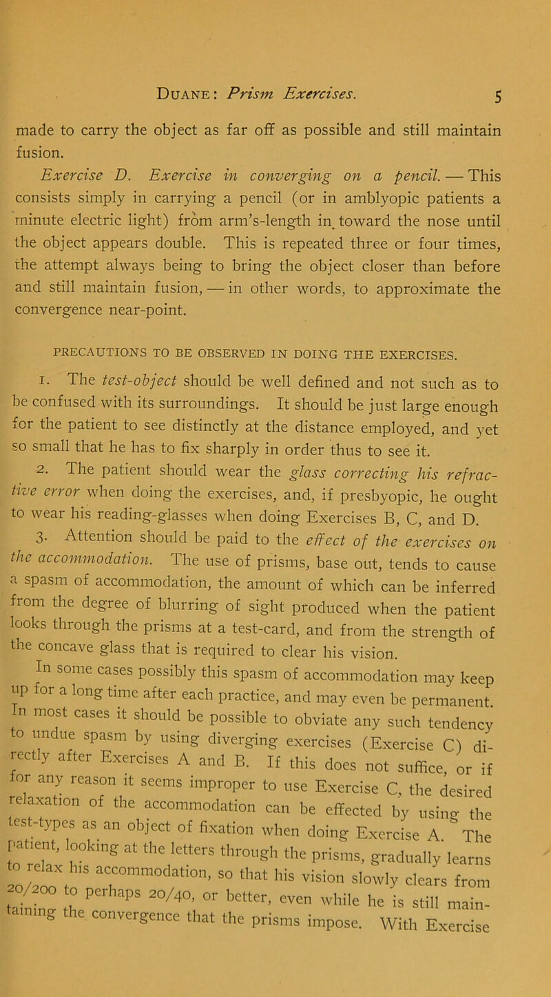 made to carry the object as far off as possible and still maintain fusion. Exercise D. Exercise in converging on a pencil. — This consists simply in carrying a pencil (or in amblyopic patients a minute electric light) from arm’s-length in toward the nose until the object appears double. This is repeated three or four times, the attempt always being to bring the object closer than before and still maintain fusion, — in other words, to approximate the convergence near-point. PRECAUTIONS TO BE OBSERVED IN DOING THE EXERCISES. 1. The test-object should be well defined and not such as to be confused with its surroundings. It should be just large enough for the patient to see distinctly at the distance employed, and yet so small that he has to fix sharply in order thus to see it. 2. The patient should wear the glass correcting his refrac- tive error when doing the exercises, and, if presbyopic, he ought to wear his reading-glasses when doing Exercises B, C, and D. 3- Attention should be paid to the effect of the exercises on the accommodation. The use of prisms, base out, tends to cause a spasm of accommodation, the amount of which can be inferred from the degree of blurring of sight produced when the patient looks through the prisms at a test-card, and from the strength of the concave glass that is required to clear his vision. In some cases possibly this spasm of accommodation may keep up for a long time after each practice, and may even be permanent, n most cases it should be possible to obviate any such tendency o undue spasm by using diverging exercises (Exercise C) di- rectly after Exercises A and B. If this does not suffice, or if for any reason it seems improper to use Exercise C, the desired relaxation of the accommodation can be effected by using the es -types as an object of fixation when doing Exercise A. The r>at.enb looking at the letters through the prisms, gradually learns loLto to r?™ taining the convergence that the prisms impose. With Exercise
