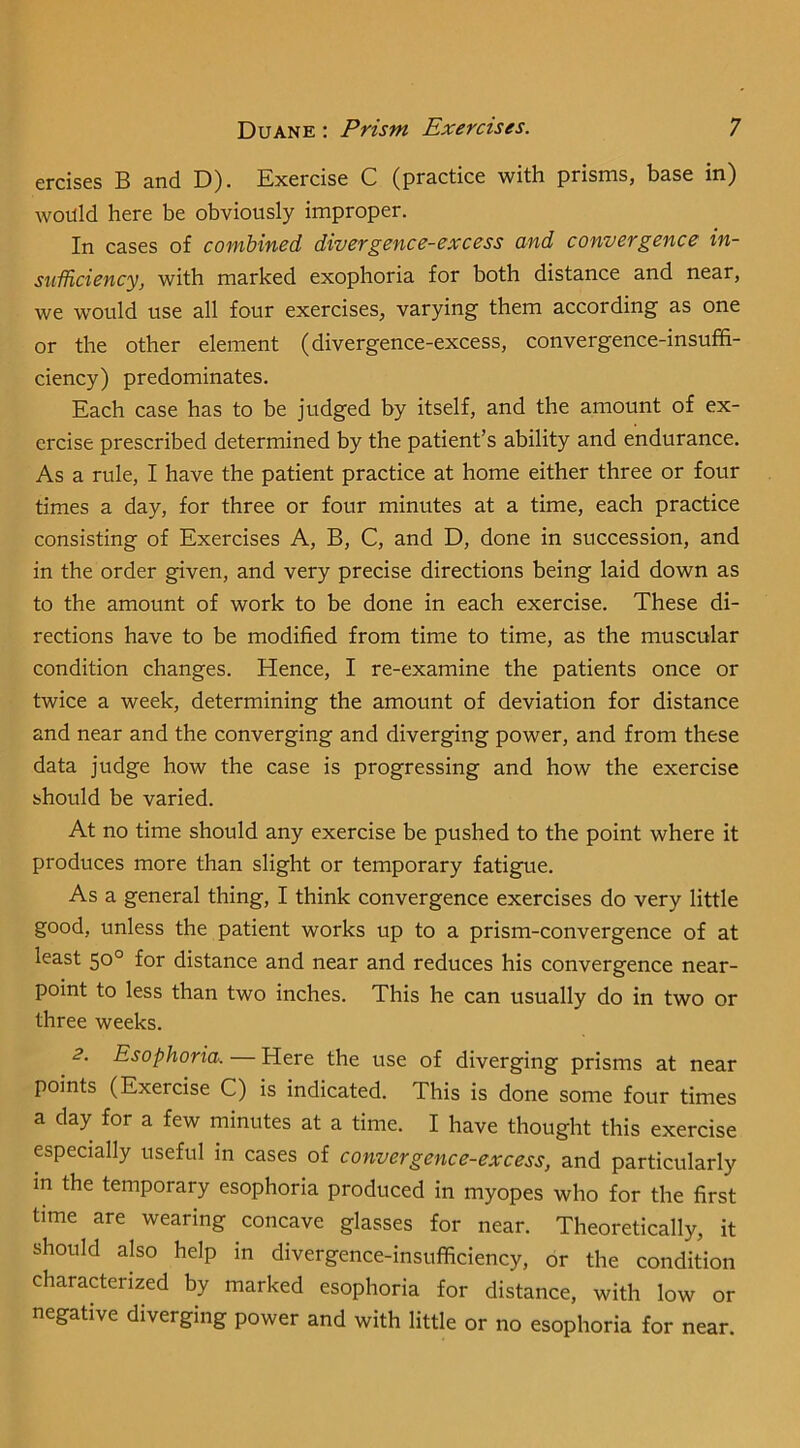 ercises B and D). Exercise C (practice with prisms, base in) would here be obviously improper. In cases of combined divergence-excess and convergence in- siiificiency, with marked exophoria for both distance and near, we w^ould use all four exercises, varying them according as one or the other element (divergence-excess, convergence-insuffi- ciency) predominates. Each case has to be judged by itself, and the amount of ex- ercise prescribed determined by the patient’s ability and endurance. As a rule, I have the patient practice at home either three or four times a day, for three or four minutes at a time, each practice consisting of Exercises A, B, C, and D, done in succession, and in the order given, and very precise directions being laid down as to the amount of work to be done in each exercise. These di- rections have to be modified from time to time, as the muscular condition changes. Hence, I re-examine the patients once or twice a week, determining the amount of deviation for distance and near and the converging and diverging power, and from these data judge how the case is progressing and how the exercise should be varied. At no time should any exercise be pushed to the point where it produces more than slight or temporary fatigue. As a general thing, I think convergence exercises do very little good, unless the patient works up to a prism-convergence of at least 50° for distance and near and reduces his convergence near- point to less than two inches. This he can usually do in two or three weeks. 2. Esophoria-. — Here the use of diverging prisms at near points (Exercise C) is indicated. This is done some four times a day for a few minutes at a time. I have thought this exercise especially useful in cases of convergence-excess, and particularly in the temporary esophoria produced in myopes who for the first time are wearing concave glasses for near. Theoretically, it should also help in divergence-insufficiency, or the condition charaHerized by marked esophoria for distance, with low or negative diverging power and with little or no esophoria for near.