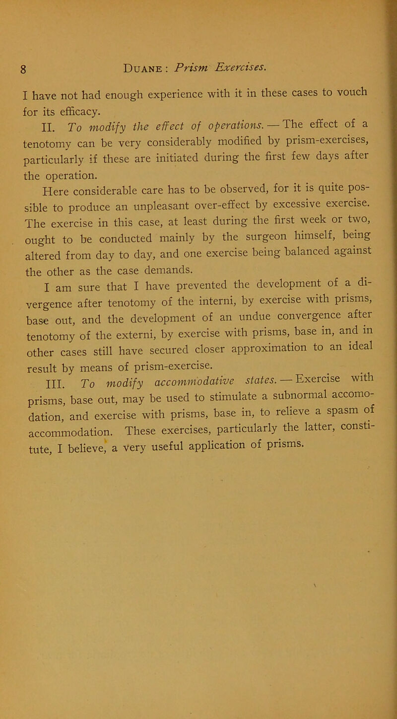 I have not had enough experience with it in these cases to vouch for its efficacy. II. To modify the effect of operations. — The effect of a tenotomv can be very considerably modified by prism-exercises, particularly if these are initiated during the first few days after the operation. Here considerable care has to be observed, for it is quite pos- sible to produce an unpleasant over-effect by excessive exercise. The exercise in this case, at least during the first week or two, ought to be conducted mainly by the surgeon himself, being altered from day to day, and one exercise being balanced against the other as the case demands. I am sure that I have prevented the development of a di- vergence after tenotomy of the interni, by exercise with prisms, base out, and the development of an undue convergence after tenotomy of the extern!, by exercise with prisms, base in, and m other cases still have secured closer approximation to an ideal result by means of prism-exercise. III. To modify accommodative states. — Exercise with prisms, base out, may be used to stimulate a subnormal accomo- dation, and exercise with prisms, base in, to relieve a spasm of accommodation. These exercises, particularly the latter, consti- tute, I believe,' a very useful application of prisms.